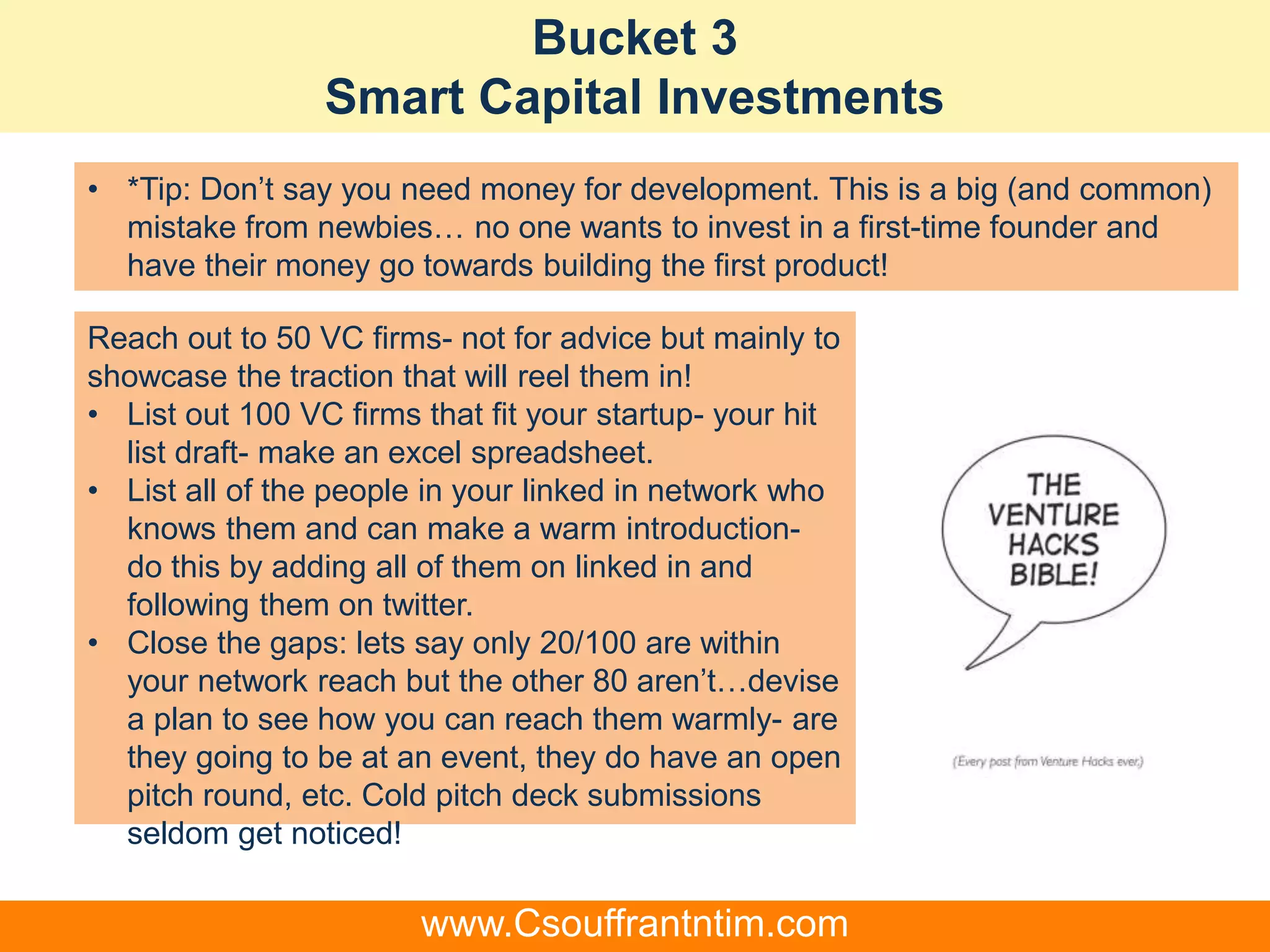 Bucket 3
Smart Capital Investments
Reach out to 50 VC firms- not for advice but mainly to
showcase the traction that will reel them in!
• List out 100 VC firms that fit your startup- your hit
list draft- make an excel spreadsheet.
• List all of the people in your linked in network who
knows them and can make a warm introduction-
do this by adding all of them on linked in and
following them on twitter.
• Close the gaps: lets say only 20/100 are within
your network reach but the other 80 aren’t…devise
a plan to see how you can reach them warmly- are
they going to be at an event, they do have an open
pitch round, etc. Cold pitch deck submissions
seldom get noticed!
• *Tip: Don’t say you need money for development. This is a big (and common)
mistake from newbies… no one wants to invest in a first-time founder and
have their money go towards building the first product!
www.Csouffrantntim.com
 