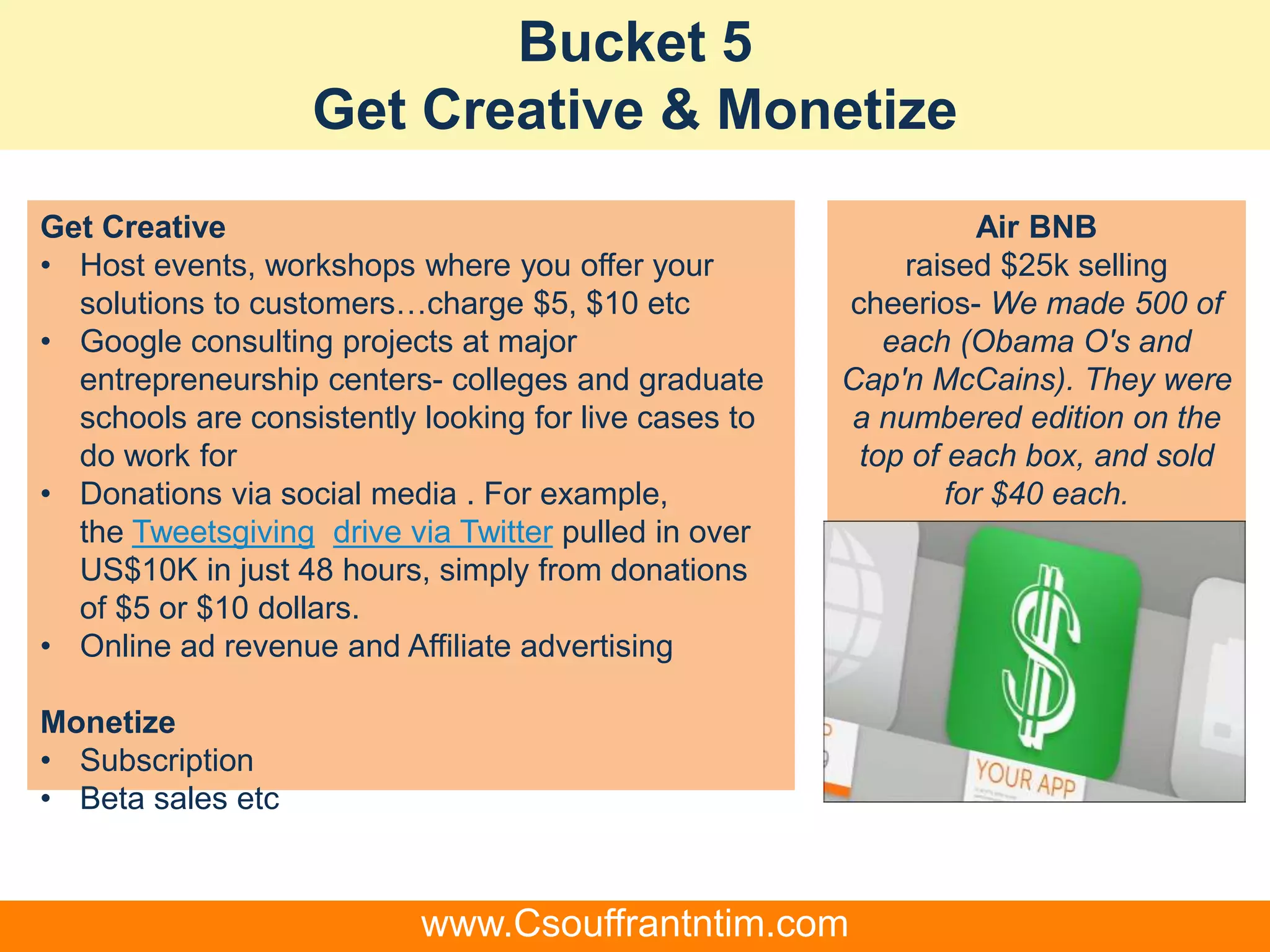 Bucket 5
Get Creative & Monetize
Get Creative
• Host events, workshops where you offer your
solutions to customers…charge $5, $10 etc
• Google consulting projects at major
entrepreneurship centers- colleges and graduate
schools are consistently looking for live cases to
do work for
• Donations via social media . For example,
the Tweetsgiving drive via Twitter pulled in over
US$10K in just 48 hours, simply from donations
of $5 or $10 dollars.
• Online ad revenue and Affiliate advertising
Monetize
• Subscription
• Beta sales etc
Air BNB
raised $25k selling
cheerios- We made 500 of
each (Obama O's and
Cap'n McCains). They were
a numbered edition on the
top of each box, and sold
for $40 each.
www.Csouffrantntim.com
 