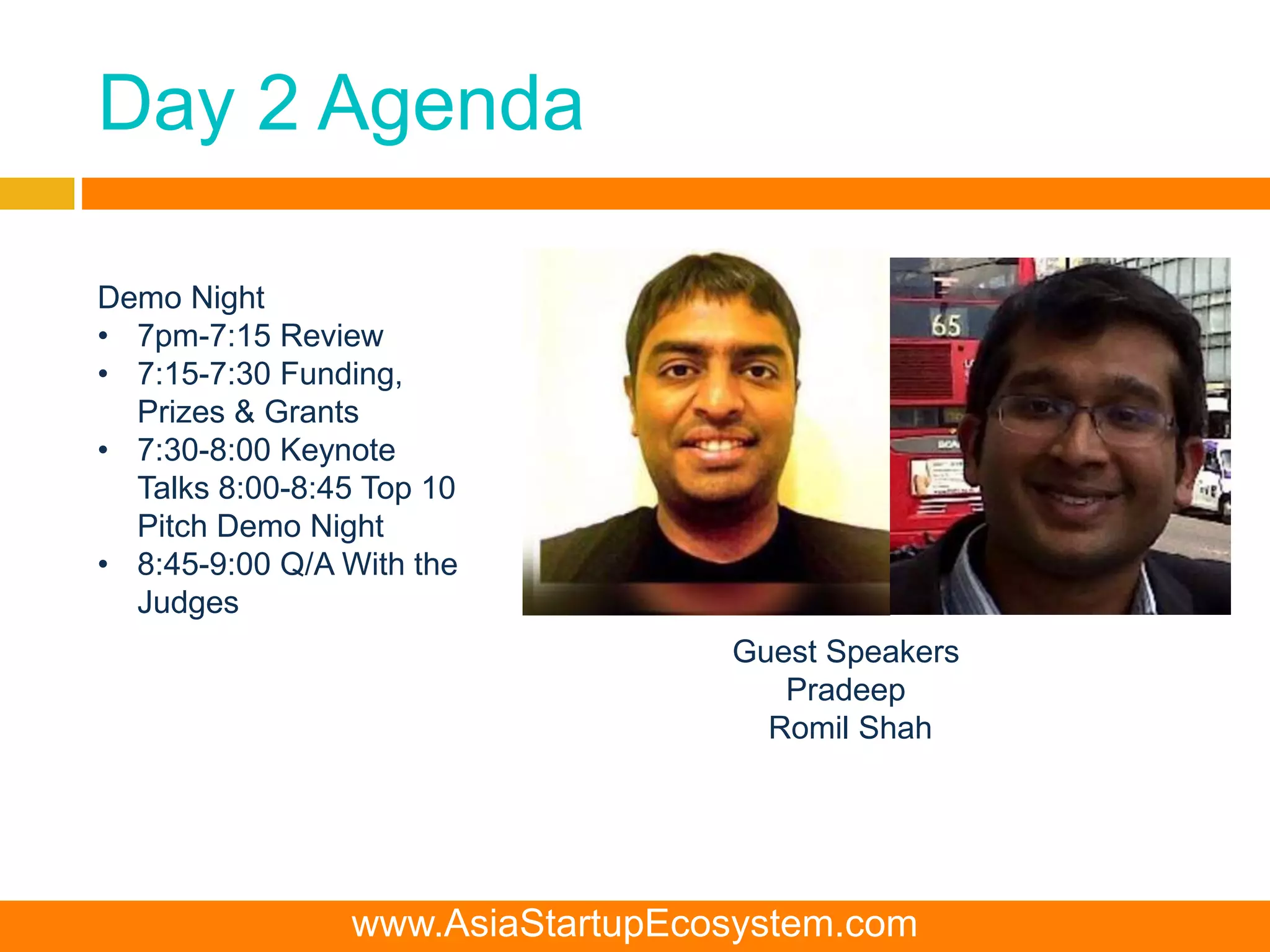 Day 2 Agenda
Demo Night
• 7pm-7:15 Review
• 7:15-7:30 Funding,
Prizes & Grants
• 7:30-8:00 Keynote
Talks 8:00-8:45 Top 10
Pitch Demo Night
• 8:45-9:00 Q/A With the
Judges
Guest Speakers
Pradeep
Romil Shah
www.AsiaStartupEcosystem.com
 