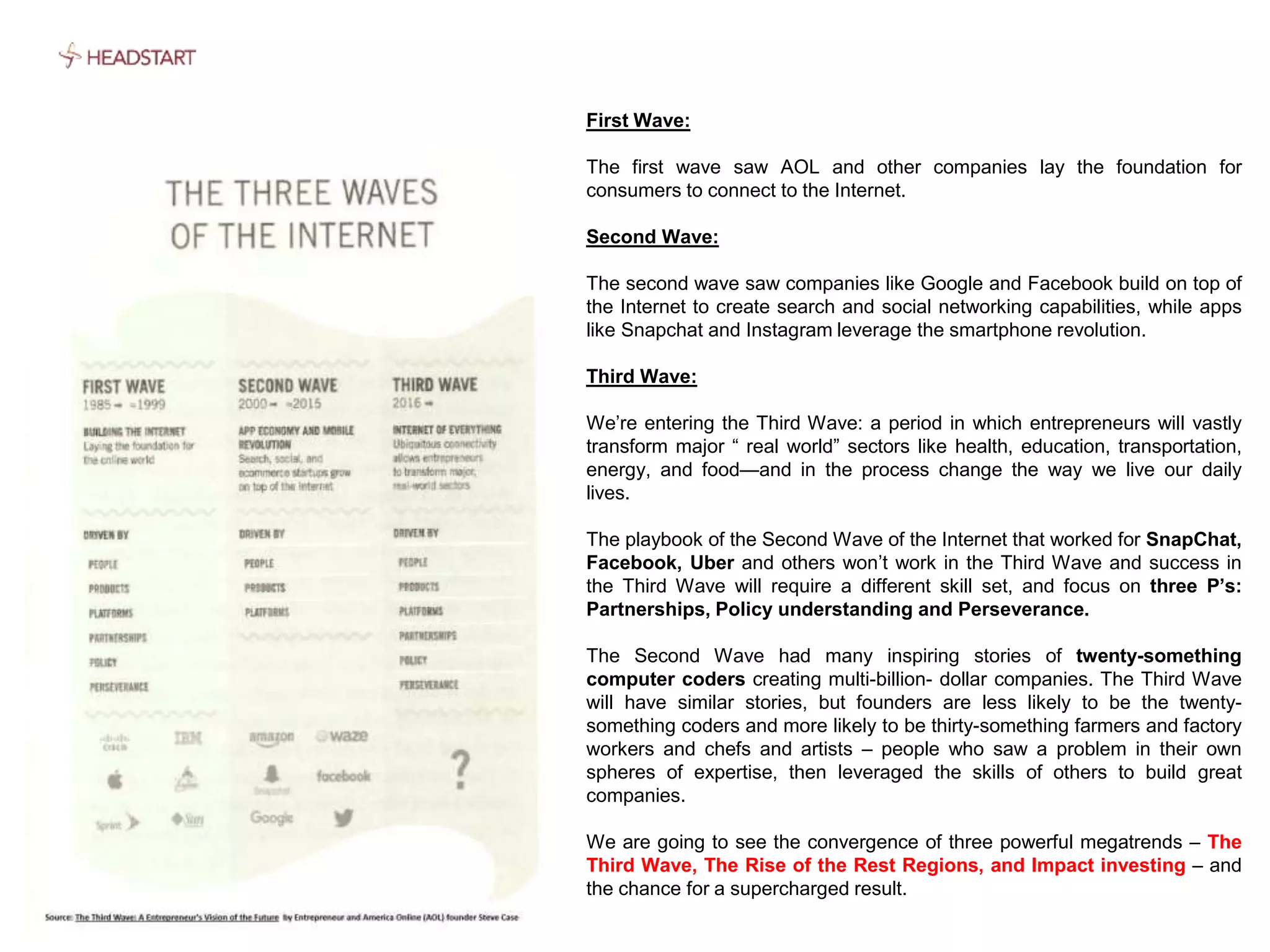 First Wave:
The first wave saw AOL and other companies lay the foundation for
consumers to connect to the Internet.
Second Wave:
The second wave saw companies like Google and Facebook build on top of
the Internet to create search and social networking capabilities, while apps
like Snapchat and Instagram leverage the smartphone revolution.
Third Wave:
We’re entering the Third Wave: a period in which entrepreneurs will vastly
transform major “ real world” sectors like health, education, transportation,
energy, and food—and in the process change the way we live our daily
lives.
The playbook of the Second Wave of the Internet that worked for SnapChat,
Facebook, Uber and others won’t work in the Third Wave and success in
the Third Wave will require a different skill set, and focus on three P’s:
Partnerships, Policy understanding and Perseverance.
The Second Wave had many inspiring stories of twenty-something
computer coders creating multi-billion- dollar companies. The Third Wave
will have similar stories, but founders are less likely to be the twenty-
something coders and more likely to be thirty-something farmers and factory
workers and chefs and artists – people who saw a problem in their own
spheres of expertise, then leveraged the skills of others to build great
companies.
We are going to see the convergence of three powerful megatrends – The
Third Wave, The Rise of the Rest Regions, and Impact investing – and
the chance for a supercharged result.
 