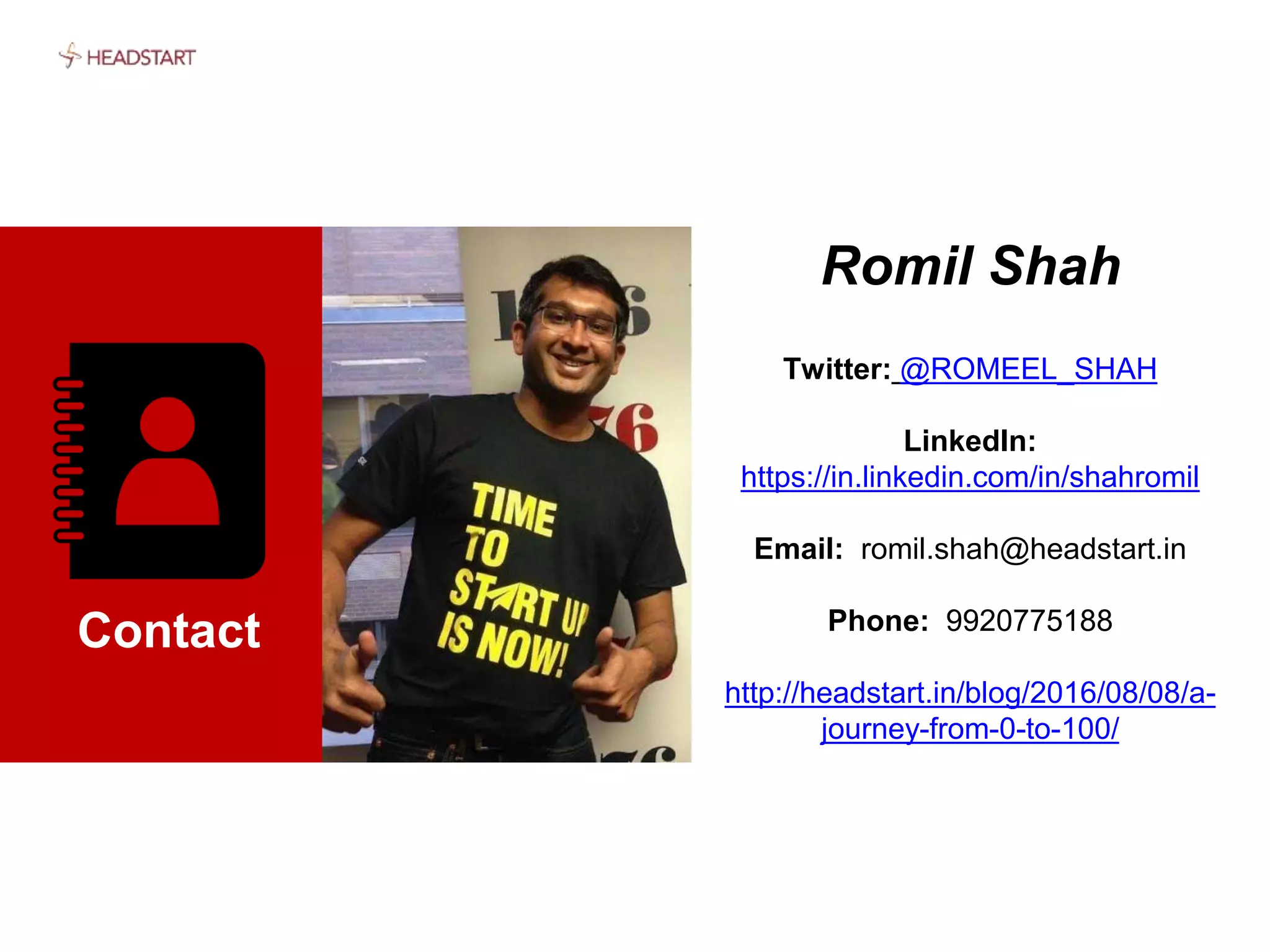 Contact
Romil Shah
Twitter: @ROMEEL_SHAH
LinkedIn:
https://in.linkedin.com/in/shahromil
Email: romil.shah@headstart.in
Phone: 9920775188
http://headstart.in/blog/2016/08/08/a-
journey-from-0-to-100/
 