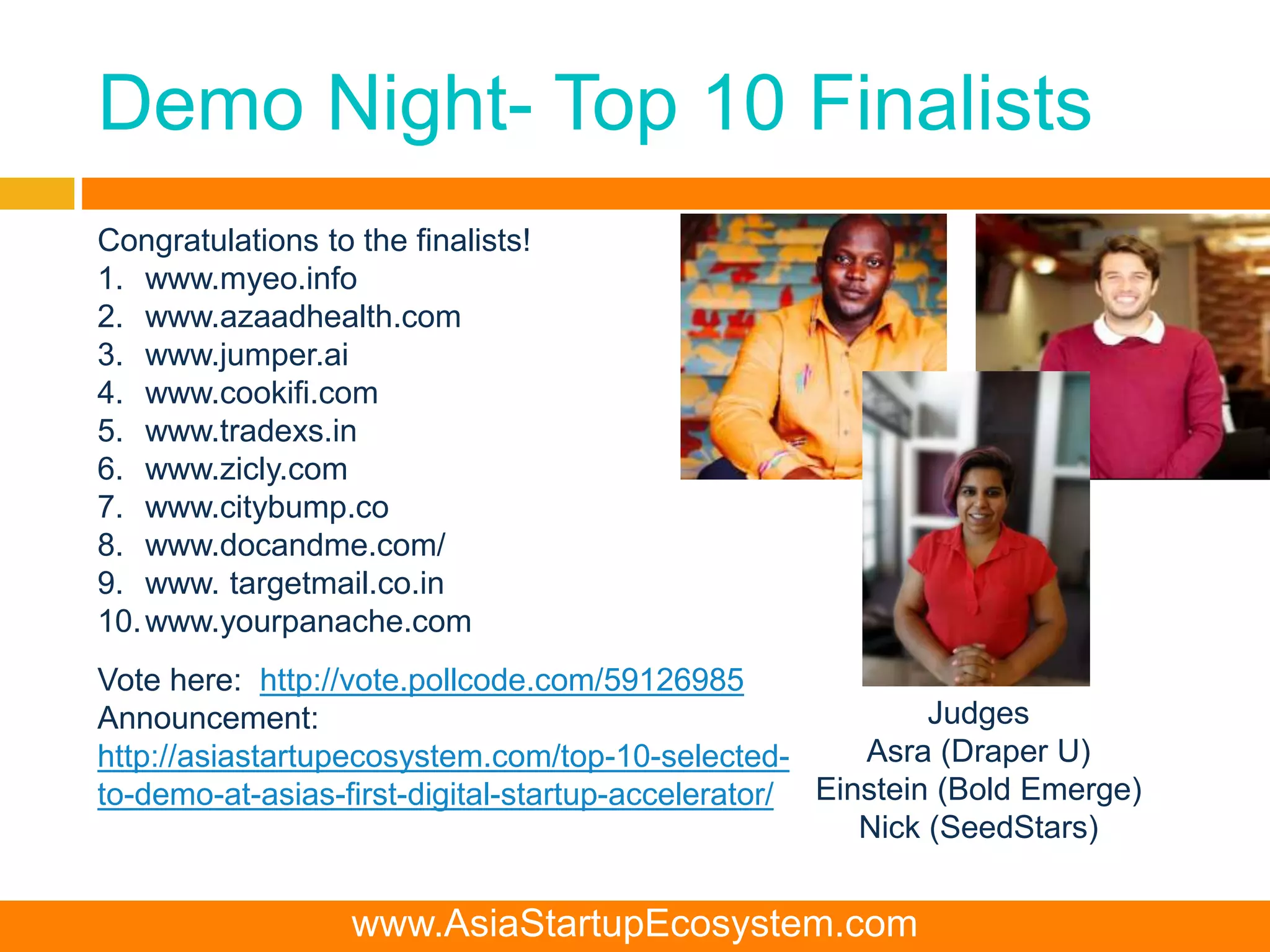 Demo Night- Top 10 Finalists
Congratulations to the finalists!
1. www.myeo.info
2. www.azaadhealth.com
3. www.jumper.ai
4. www.cookifi.com
5. www.tradexs.in
6. www.zicly.com
7. www.citybump.co
8. www.docandme.com/
9. www. targetmail.co.in
10.www.yourpanache.com
Vote here: http://vote.pollcode.com/59126985
Announcement:
http://asiastartupecosystem.com/top-10-selected-
to-demo-at-asias-first-digital-startup-accelerator/
Judges
Asra (Draper U)
Einstein (Bold Emerge)
Nick (SeedStars)
www.AsiaStartupEcosystem.com
 