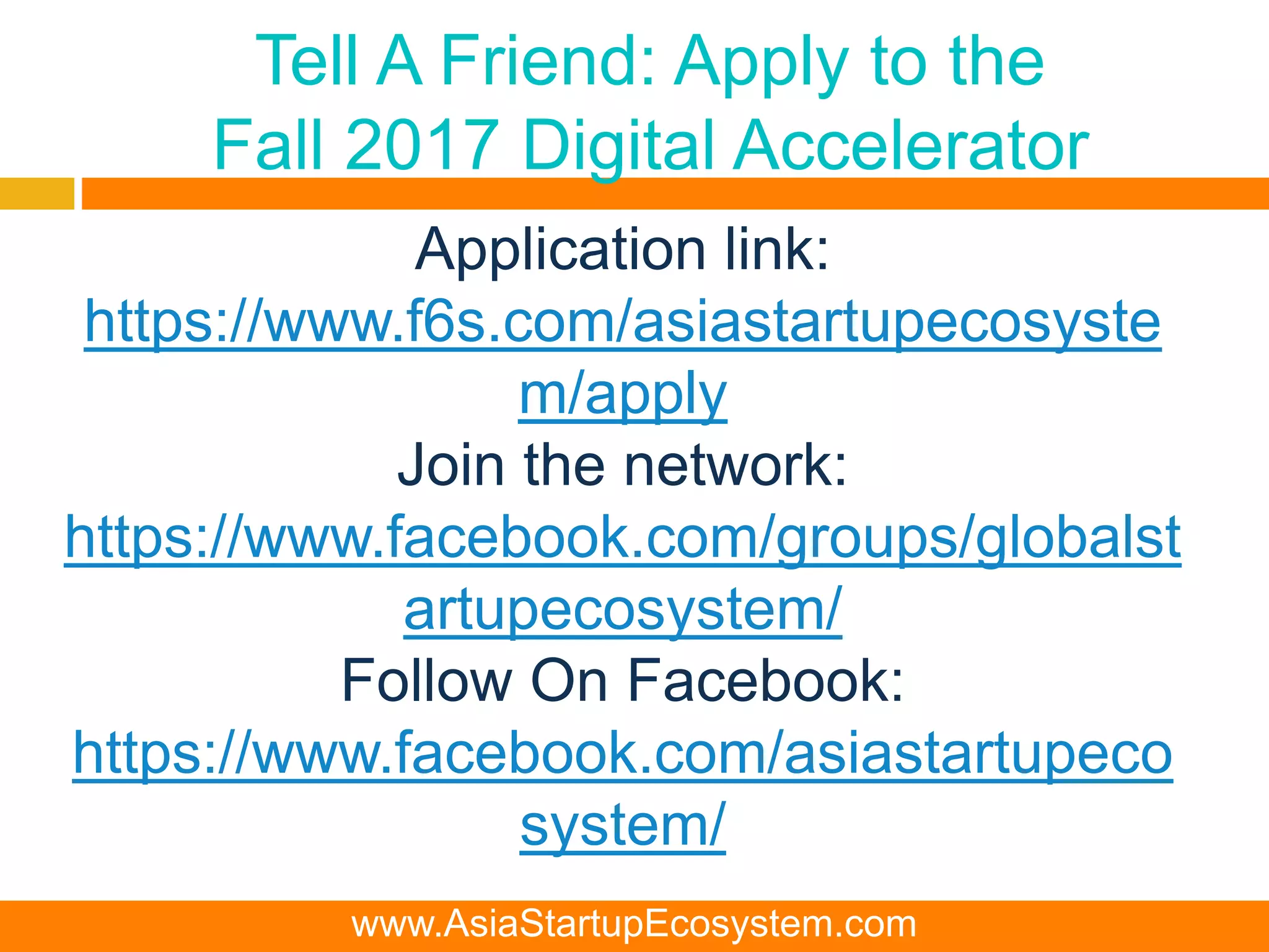 Tell A Friend: Apply to the
Fall 2017 Digital Accelerator
Application link:
https://www.f6s.com/asiastartupecosyste
m/apply
Join the network:
https://www.facebook.com/groups/globalst
artupecosystem/
Follow On Facebook:
https://www.facebook.com/asiastartupeco
system/
www.AsiaStartupEcosystem.com
 