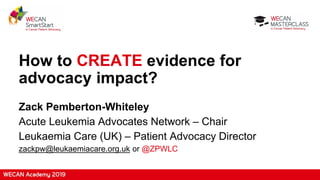 How to CREATE evidence for
advocacy impact?
Zack Pemberton-Whiteley
Acute Leukemia Advocates Network – Chair
Leukaemia Care (UK) – Patient Advocacy Director
zackpw@leukaemiacare.org.uk or @ZPWLC
 