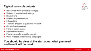 Typical research outputs
 Data tables (from qualitative surveys)
 Written commentaries of findings
 Breakdowns
 Powerpoint presentations
 Infographics
 Thematic analyses of qualitative research
 Quotes from interviews
 Films of patient stories
 Improvement events
 Formal papers for scientific journals
 Press releases and advocacy campaigns
25/10/2019 11
You should be clear at the start about what you need,
and how it will be used
 