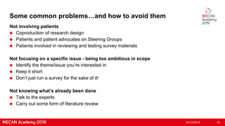 Some common problems…and how to avoid them
Not involving patients
 Coproduction of research design
 Patients and patient advocates on Steering Groups
 Patients involved in reviewing and testing survey materials
Not focusing on a specific issue - being too ambitious in scope
 Identify the theme/issue you’re interested in
 Keep it short
 Don’t just run a survey for the sake of it!
Not knowing what’s already been done
 Talk to the experts
 Carry out some form of literature review
25/10/2019 20
 