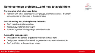 Some common problems…and how to avoid them
Not knowing what others are doing
 Network with other patient advocacy groups, in other countries - It’s likely
someone else is interested in the same issue
Lack of testing and piloting before fieldwork
 Don’t rush into implementation
 Test survey materials thoroughly
 Formal Cognitive Testing always identifies issues
Asking the wrong people
 Think about the sample of patients you want to hear from
 Design your research framework to generate a representative sample
 Don’t just listen to the same old voices
25/10/2019 21
 