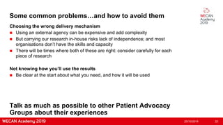Some common problems…and how to avoid them
Choosing the wrong delivery mechanism
 Using an external agency can be expensive and add complexity
 But carrying our research in-house risks lack of independence; and most
organisations don’t have the skills and capacity
 There will be times where both of these are right: consider carefully for each
piece of research
Not knowing how you’ll use the results
 Be clear at the start about what you need, and how it will be used
25/10/2019 22
Talk as much as possible to other Patient Advocacy
Groups about their experiences
 