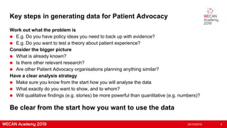 Key steps in generating data for Patient Advocacy
Work out what the problem is
 E.g. Do you have policy ideas you need to back up with evidence?
 E.g. Do you want to test a theory about patient experience?
Consider the bigger picture
 What is already known?
 Is there other relevant research?
 Are other Patient Advocacy organisations planning anything similar?
Have a clear analysis strategy
 Make sure you know from the start how you will analyse the data
 What exactly do you want to show, and to whom?
 Will qualitative findings (e.g. stories) be more powerful than quantitative (e.g. numbers)?
25/10/2019 3
Be clear from the start how you want to use the data
 