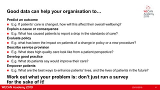 Good data can help your organisation to…
Predict an outcome
 E.g. If patients’ care is changed, how will this affect their overall wellbeing?
Explain a cause or consequence
 E.g. What has caused patients to report a drop in the standards of care?
Evaluate policy
 E.g. what has been the impact on patients of a change in policy or a new procedure?
Describe service provision
 E.g. What does high quality care look like from a patient perspective?
Develop good practice
 E.g. What do patients say would improve their care?
Empower patients
 E.g. What are the best ways to enhance patients’ lives, and the lives of patients in the future?
25/10/2019 4
Work out what your problem is: don’t just run a survey
for the sake of it!
 