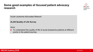 Some good examples of focused patient advocacy
research
Acute Leukemia Advocates Network
ALAN Quality of Life Survey
Aims:
 To understand the quality of life of acute leukaemia patients at different
points in the patient journey
25/10/2019 6
 