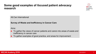 Some good examples of focused patient advocacy
research
All.Can International
Survey of Waste and Inefficiency in Cancer Care
Aims:
 To gather the views of cancer patients and carers into areas of waste and
inefficiency in cancer care
 To gather examples of good practice, and areas for improvement
25/10/2019 7
 