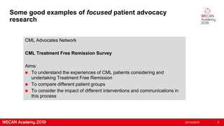 Some good examples of focused patient advocacy
research
CML Advocates Network
CML Treatment Free Remission Survey
Aims:
 To understand the experiences of CML patients considering and
undertaking Treatment Free Remission
 To compare different patient groups
 To consider the impact of different interventions and communications in
this process
25/10/2019 8
 