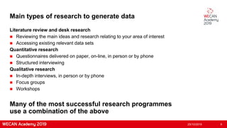 Main types of research to generate data
Literature review and desk research
 Reviewing the main ideas and research relating to your area of interest
 Accessing existing relevant data sets
Quantitative research
 Questionnaires delivered on paper, on-line, in person or by phone
 Structured interviewing
Qualitative research
 In-depth interviews, in person or by phone
 Focus groups
 Workshops
25/10/2019 9
Many of the most successful research programmes
use a combination of the above
 