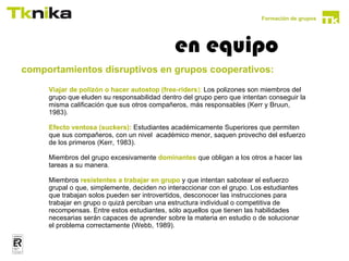 Formación de grupos




                                               en equipo
comportamientos disruptivos en grupos cooperativos:
comportamientos disruptivos en grupos                      cooperativos:
       Viajar de polizón o hacer autostop (free-riders): Los polizones son miembros del
       grupo que eluden su responsabilidad dentro del grupo pero que intentan conseguir la
       misma calificación que sus otros compañeros, más responsables (Kerr y Bruun,
       1983).

       Efecto ventosa (suckers): Estudiantes académicamente Superiores que permiten
       que sus compañeros, con un nivel académico menor, saquen provecho del esfuerzo
       de los primeros (Kerr, 1983).

       Miembros del grupo excesivamente dominantes que obligan a los otros a hacer las
       tareas a su manera.

       Miembros resistentes a trabajar en grupo y que intentan sabotear el esfuerzo
       grupal o que, simplemente, deciden no interaccionar con el grupo. Los estudiantes
       que trabajan solos pueden ser introvertidos, desconocer las instrucciones para
       trabajar en grupo o quizá perciban una estructura individual o competitiva de
       recompensas. Entre estos estudiantes, sólo aquellos que tienen las habilidades
       necesarias serán capaces de aprender sobre la materia en estudio o de solucionar
       el problema correctamente (Webb, 1989).
 