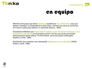 Formación de grupos




                                                en equipo
comportamientos disruptivos en grupos cooperativos:


        Miembros del grupo que tienen objetivos académicos muy diferentes: unos que
        desean conseguir un sobresaliente a toda costa, mientras que otros se conforman
        con hacer lo justo para obtener un suficiente (Deavor, 1994).

        Estudiantes brillantes que hacen todo el trabajo y que rechazan involucrar a sus
        compañeros de equipo en el proyecto común o en los que se da una división
        disfuncional de tareas (efecto "I'm the thinkist, you're the typist") (Sheingold,
        Hawkins y Char, 1984).

        Estudiantes que muestran una inapropiada dependencia a la autoridad (Webb,
        Ender y Lewis, 1986).




  para que el aprendizaje cooperativo sea efectivo el rendimiento de cada
  miembro del grupo debe ser visible y cuantificable para los otros miembros
  del grupo
 