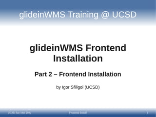 glideinWMS Training @ UCSD


                glideinWMS Frontend
                      Installation
                     Part 2 – Frontend Installation
                            by Igor Sfiligoi (UCSD)




UCSD Jan 18th 2012                Frontend Install    1
 