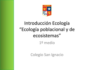 Introducción Ecología
“Ecología poblacional y de
ecosistemas”
1º medio
Colegio San Ignacio
 