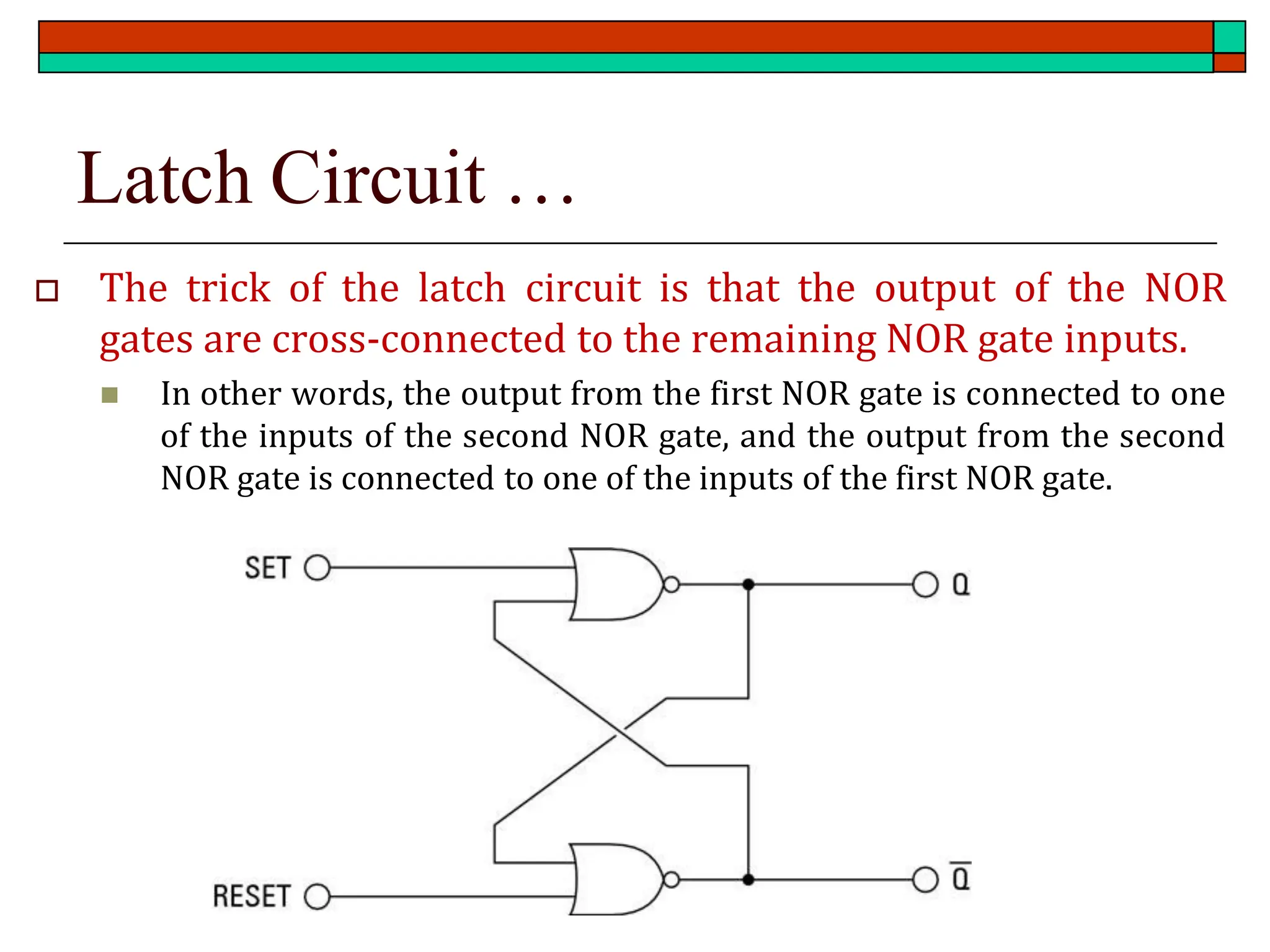 Latch Circuit …
 The trick of the latch circuit is that the output of the NOR
gates are cross-connected to the remaining NOR gate inputs.
◼ In other words, the output from the first NOR gate is connected to one
of the inputs of the second NOR gate, and the output from the second
NOR gate is connected to one of the inputs of the first NOR gate.
 