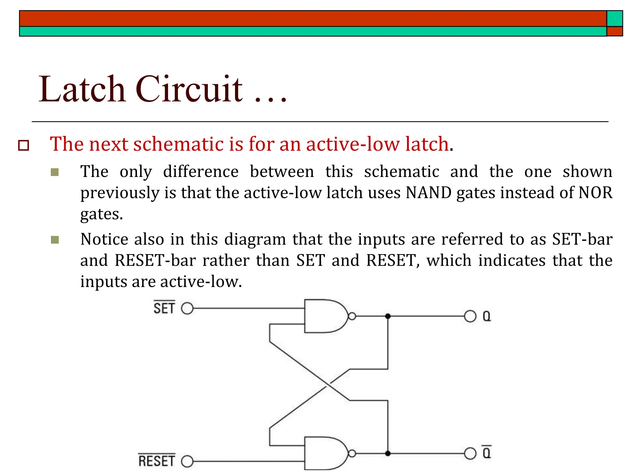 Latch Circuit …
 The next schematic is for an active-low latch.
◼ The only difference between this schematic and the one shown
previously is that the active-low latch uses NAND gates instead of NOR
gates.
◼ Notice also in this diagram that the inputs are referred to as SET-bar
and RESET-bar rather than SET and RESET, which indicates that the
inputs are active-low.
 