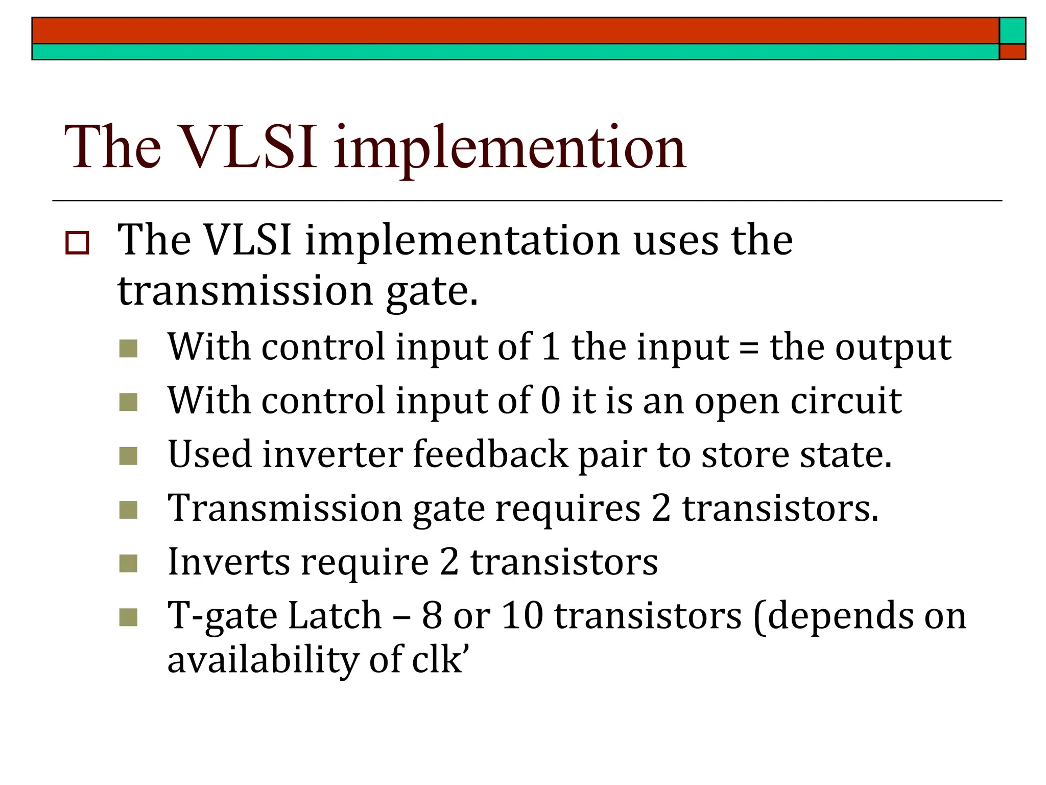 The VLSI implemention
 The VLSI implementation uses the
transmission gate.
◼ With control input of 1 the input = the output
◼ With control input of 0 it is an open circuit
◼ Used inverter feedback pair to store state.
◼ Transmission gate requires 2 transistors.
◼ Inverts require 2 transistors
◼ T-gate Latch – 8 or 10 transistors (depends on
availability of clk’
 
