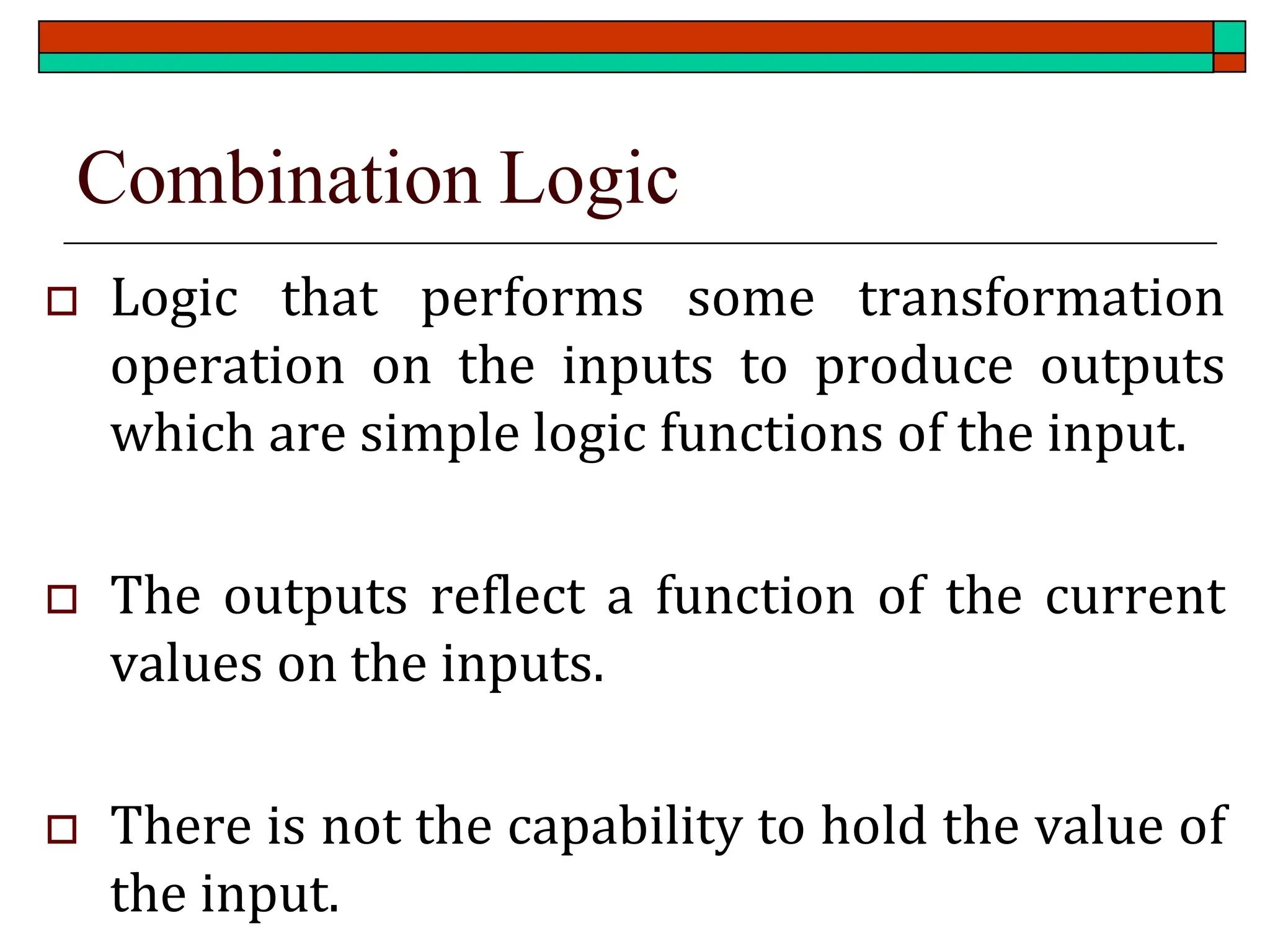 Combination Logic
 Logic that performs some transformation
operation on the inputs to produce outputs
which are simple logic functions of the input.
 The outputs reflect a function of the current
values on the inputs.
 There is not the capability to hold the value of
the input.
 