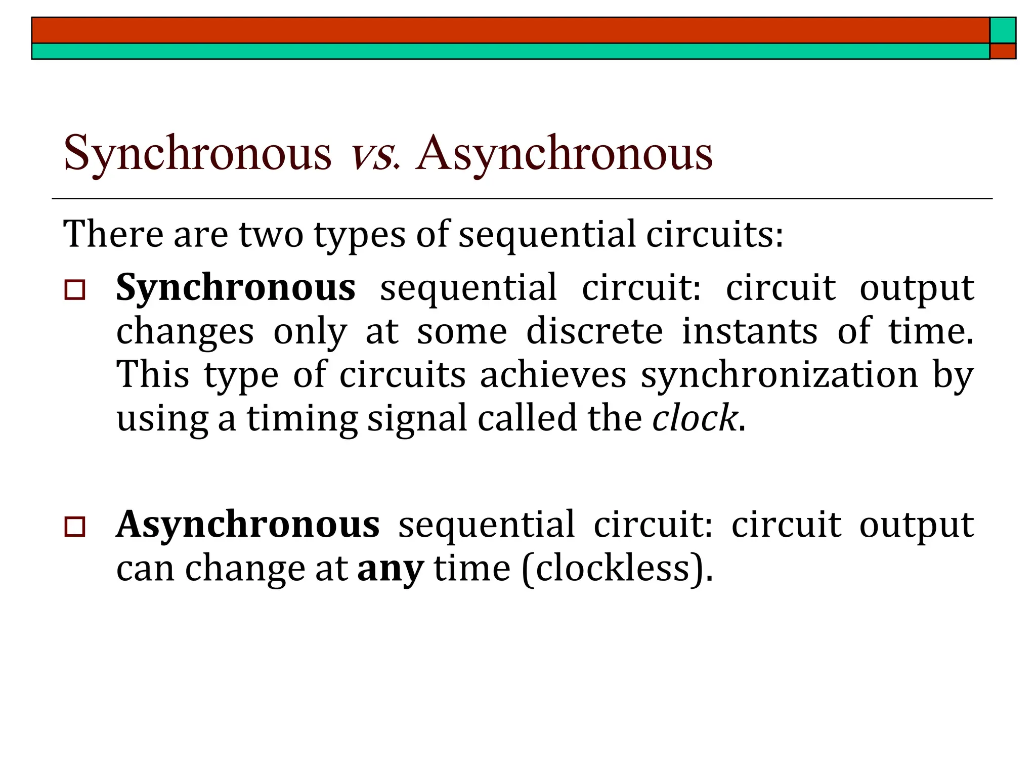 Synchronous vs. Asynchronous
There are two types of sequential circuits:
 Synchronous sequential circuit: circuit output
changes only at some discrete instants of time.
This type of circuits achieves synchronization by
using a timing signal called the clock.
 Asynchronous sequential circuit: circuit output
can change at any time (clockless).
 