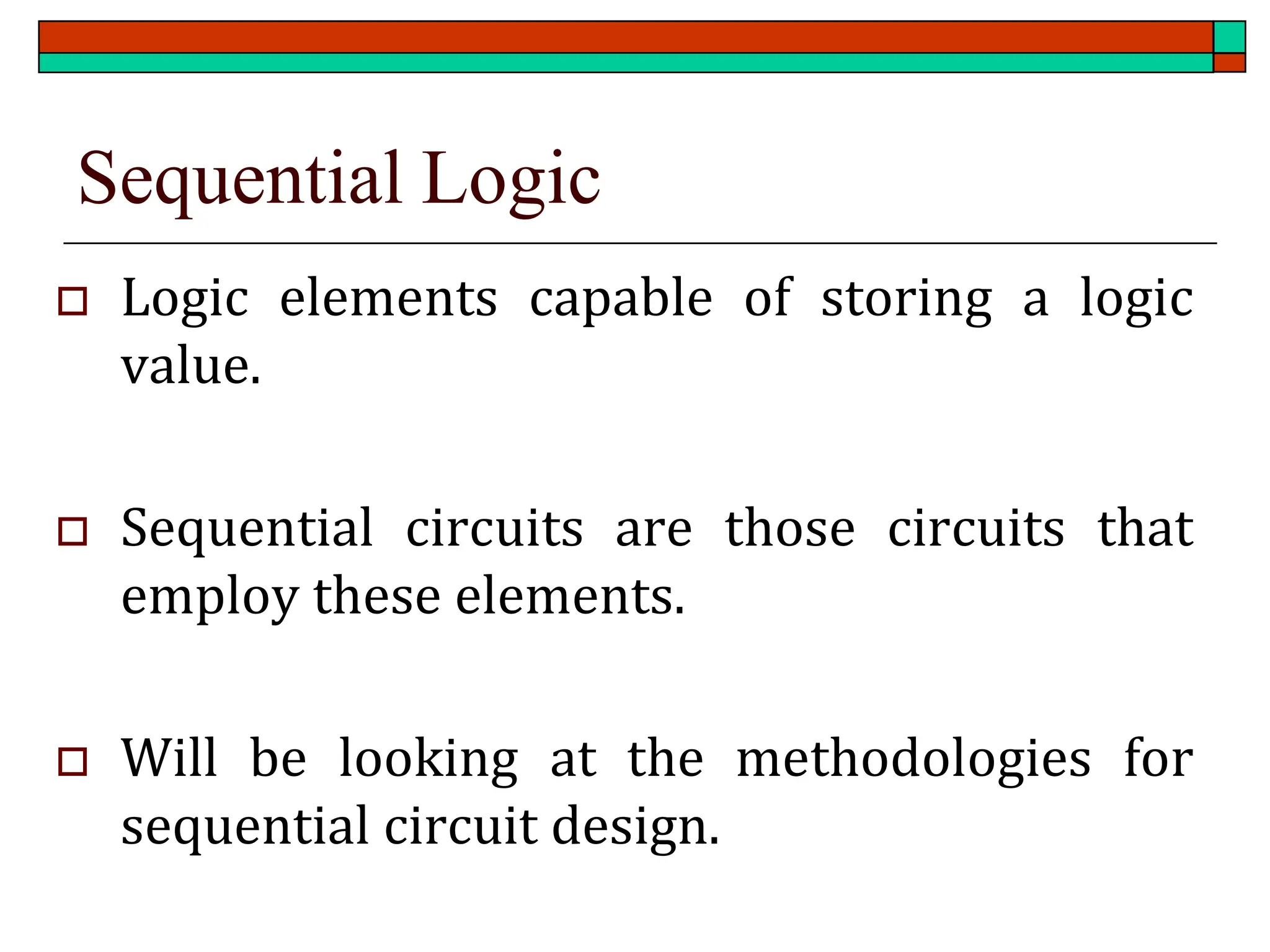 Sequential Logic
 Logic elements capable of storing a logic
value.
 Sequential circuits are those circuits that
employ these elements.
 Will be looking at the methodologies for
sequential circuit design.
 