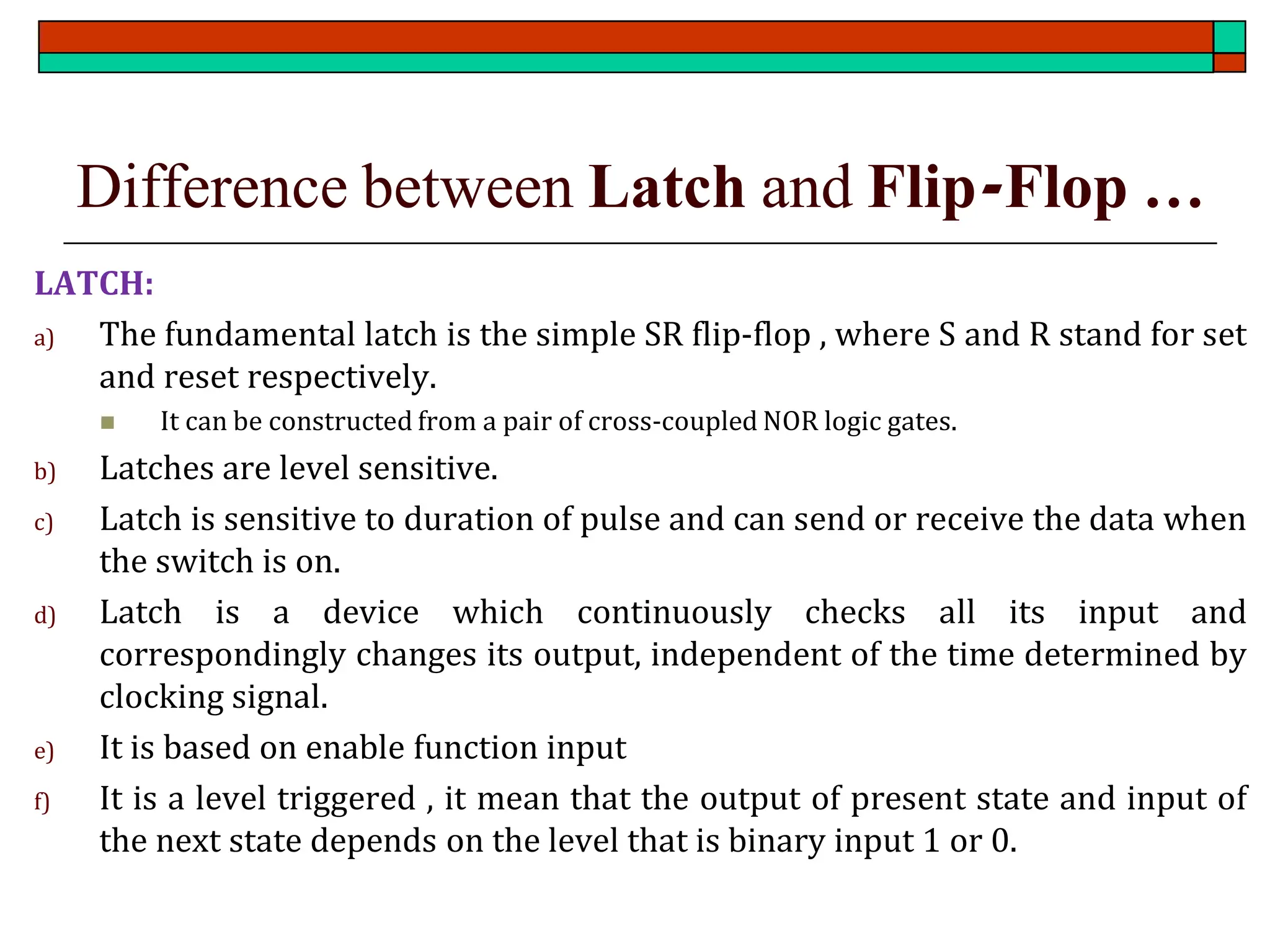 Difference between Latch and Flip-Flop …
LATCH:
a) The fundamental latch is the simple SR flip-flop , where S and R stand for set
and reset respectively.
◼ It can be constructed from a pair of cross-coupled NOR logic gates.
b) Latches are level sensitive.
c) Latch is sensitive to duration of pulse and can send or receive the data when
the switch is on.
d) Latch is a device which continuously checks all its input and
correspondingly changes its output, independent of the time determined by
clocking signal.
e) It is based on enable function input
f) It is a level triggered , it mean that the output of present state and input of
the next state depends on the level that is binary input 1 or 0.
 