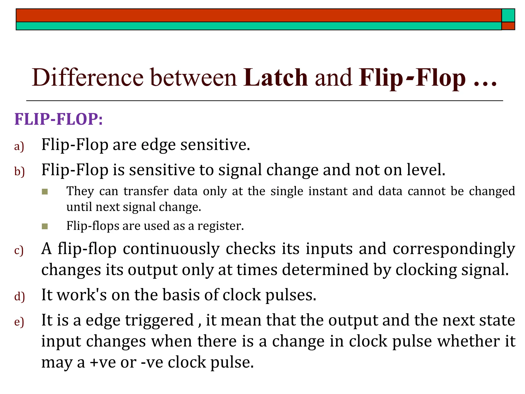 Difference between Latch and Flip-Flop …
FLIP-FLOP:
a) Flip-Flop are edge sensitive.
b) Flip-Flop is sensitive to signal change and not on level.
◼ They can transfer data only at the single instant and data cannot be changed
until next signal change.
◼ Flip-flops are used as a register.
c) A flip-flop continuously checks its inputs and correspondingly
changes its output only at times determined by clocking signal.
d) It work's on the basis of clock pulses.
e) It is a edge triggered , it mean that the output and the next state
input changes when there is a change in clock pulse whether it
may a +ve or -ve clock pulse.
 