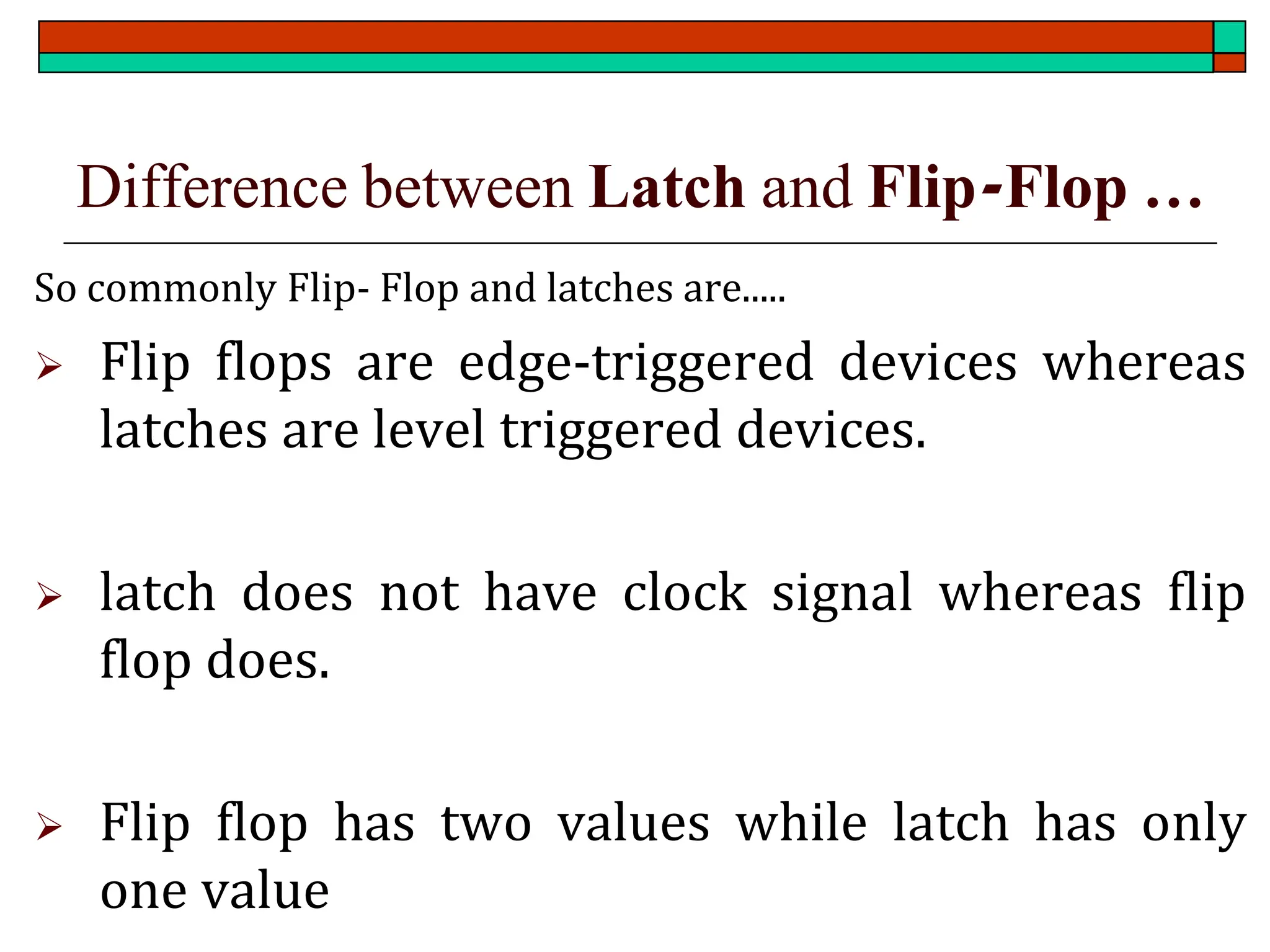 Difference between Latch and Flip-Flop …
So commonly Flip- Flop and latches are.....
➢ Flip flops are edge-triggered devices whereas
latches are level triggered devices.
➢ latch does not have clock signal whereas flip
flop does.
➢ Flip flop has two values while latch has only
one value
 