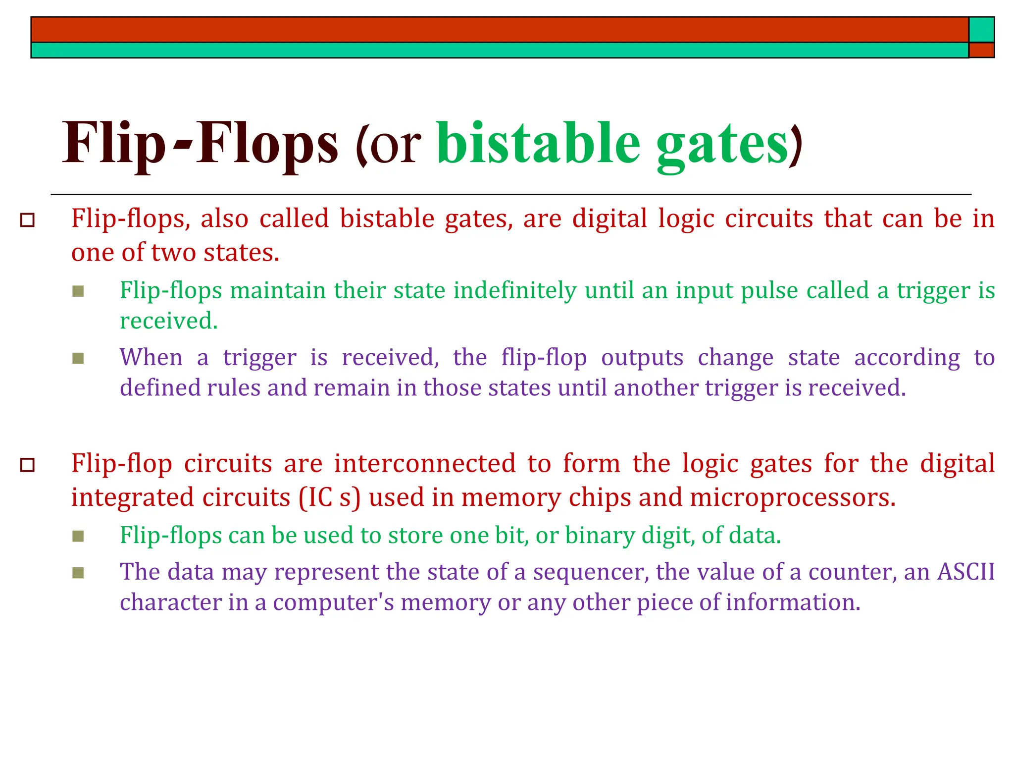Flip-Flops (or bistable gates)
 Flip-flops, also called bistable gates, are digital logic circuits that can be in
one of two states.
◼ Flip-flops maintain their state indefinitely until an input pulse called a trigger is
received.
◼ When a trigger is received, the flip-flop outputs change state according to
defined rules and remain in those states until another trigger is received.
 Flip-flop circuits are interconnected to form the logic gates for the digital
integrated circuits (IC s) used in memory chips and microprocessors.
◼ Flip-flops can be used to store one bit, or binary digit, of data.
◼ The data may represent the state of a sequencer, the value of a counter, an ASCII
character in a computer's memory or any other piece of information.
 