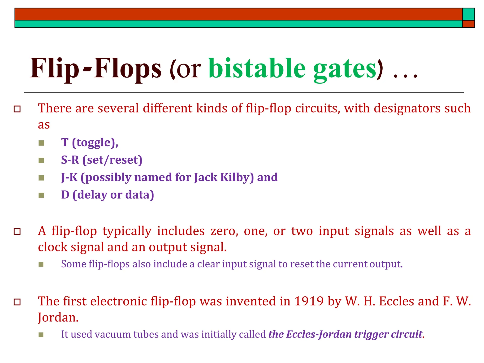 Flip-Flops (or bistable gates) …
 There are several different kinds of flip-flop circuits, with designators such
as
◼ T (toggle),
◼ S-R (set/reset)
◼ J-K (possibly named for Jack Kilby) and
◼ D (delay or data)
 A flip-flop typically includes zero, one, or two input signals as well as a
clock signal and an output signal.
◼ Some flip-flops also include a clear input signal to reset the current output.
 The first electronic flip-flop was invented in 1919 by W. H. Eccles and F. W.
Jordan.
◼ It used vacuum tubes and was initially called the Eccles-Jordan trigger circuit.
 
