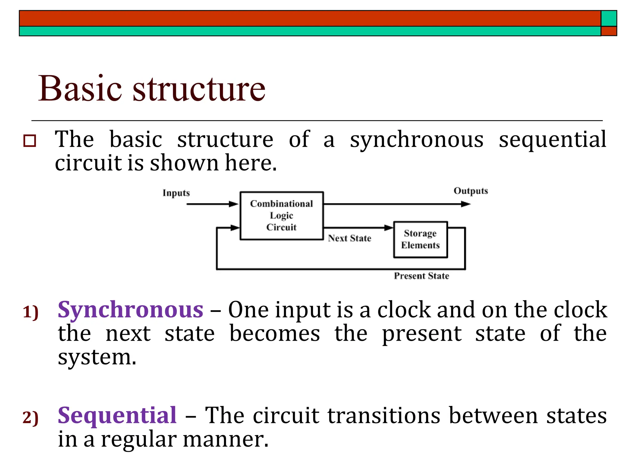 Basic structure
 The basic structure of a synchronous sequential
circuit is shown here.
1) Synchronous – One input is a clock and on the clock
the next state becomes the present state of the
system.
2) Sequential – The circuit transitions between states
in a regular manner.
 
