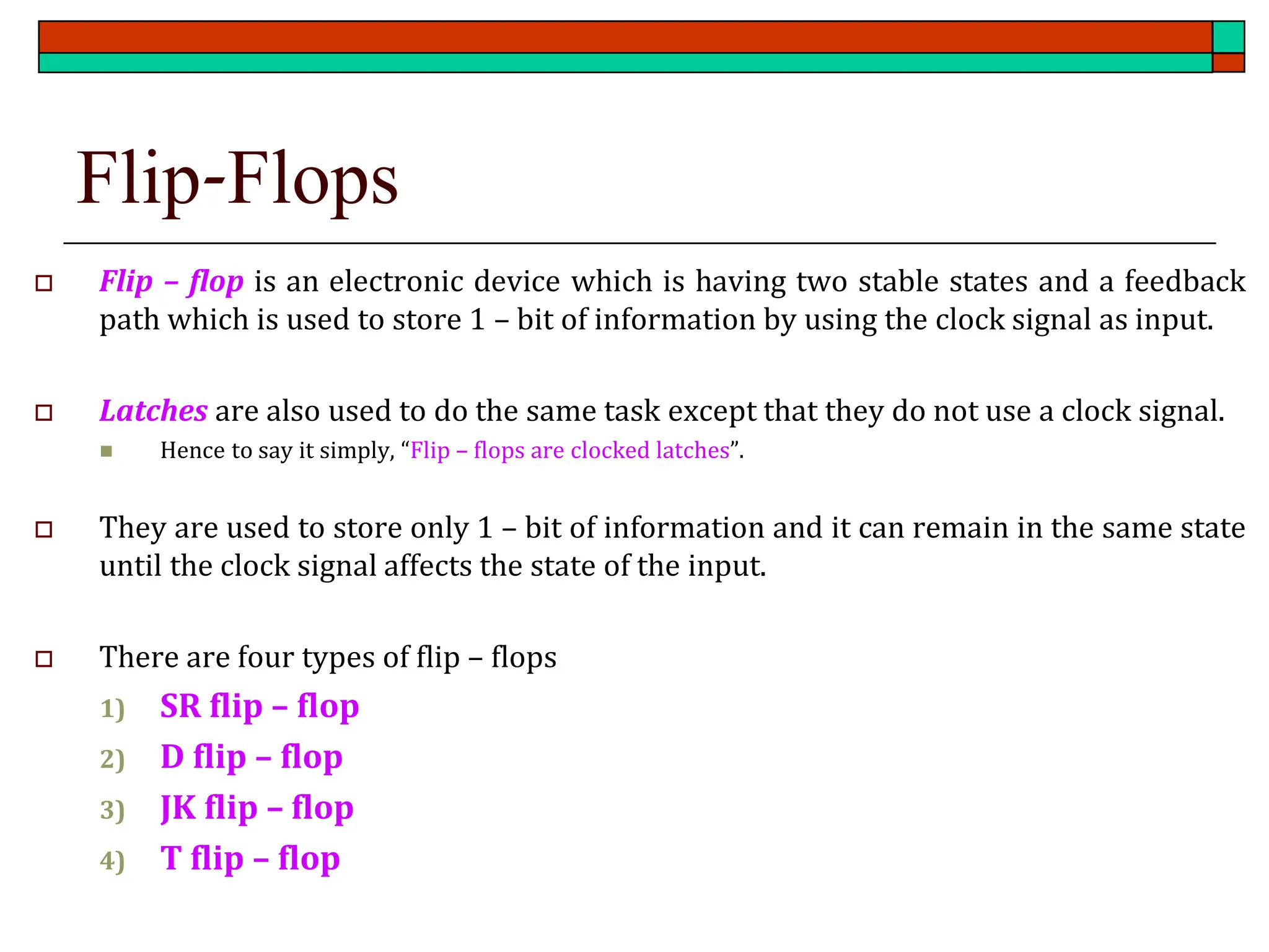 Flip-Flops
 Flip – flop is an electronic device which is having two stable states and a feedback
path which is used to store 1 – bit of information by using the clock signal as input.
 Latches are also used to do the same task except that they do not use a clock signal.
◼ Hence to say it simply, “Flip – flops are clocked latches”.
 They are used to store only 1 – bit of information and it can remain in the same state
until the clock signal affects the state of the input.
 There are four types of flip – flops
1) SR flip – flop
2) D flip – flop
3) JK flip – flop
4) T flip – flop
 