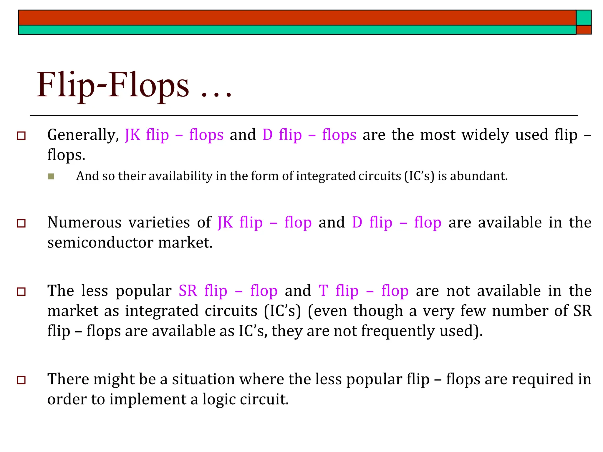Flip-Flops …
 Generally, JK flip – flops and D flip – flops are the most widely used flip –
flops.
◼ And so their availability in the form of integrated circuits (IC’s) is abundant.
 Numerous varieties of JK flip – flop and D flip – flop are available in the
semiconductor market.
 The less popular SR flip – flop and T flip – flop are not available in the
market as integrated circuits (IC’s) (even though a very few number of SR
flip – flops are available as IC’s, they are not frequently used).
 There might be a situation where the less popular flip – flops are required in
order to implement a logic circuit.
 