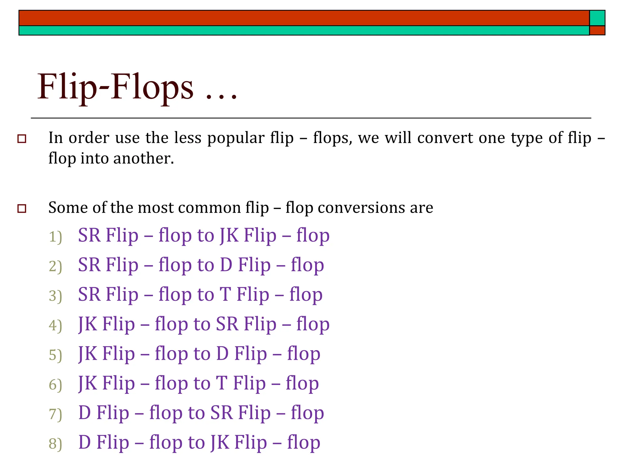 Flip-Flops …
 In order use the less popular flip – flops, we will convert one type of flip –
flop into another.
 Some of the most common flip – flop conversions are
1) SR Flip – flop to JK Flip – flop
2) SR Flip – flop to D Flip – flop
3) SR Flip – flop to T Flip – flop
4) JK Flip – flop to SR Flip – flop
5) JK Flip – flop to D Flip – flop
6) JK Flip – flop to T Flip – flop
7) D Flip – flop to SR Flip – flop
8) D Flip – flop to JK Flip – flop
 