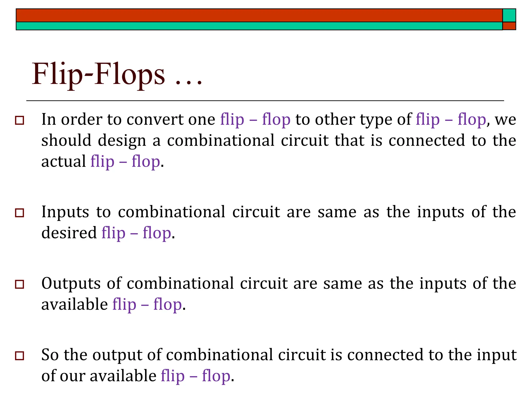 Flip-Flops …
 In order to convert one flip – flop to other type of flip – flop, we
should design a combinational circuit that is connected to the
actual flip – flop.
 Inputs to combinational circuit are same as the inputs of the
desired flip – flop.
 Outputs of combinational circuit are same as the inputs of the
available flip – flop.
 So the output of combinational circuit is connected to the input
of our available flip – flop.
 
