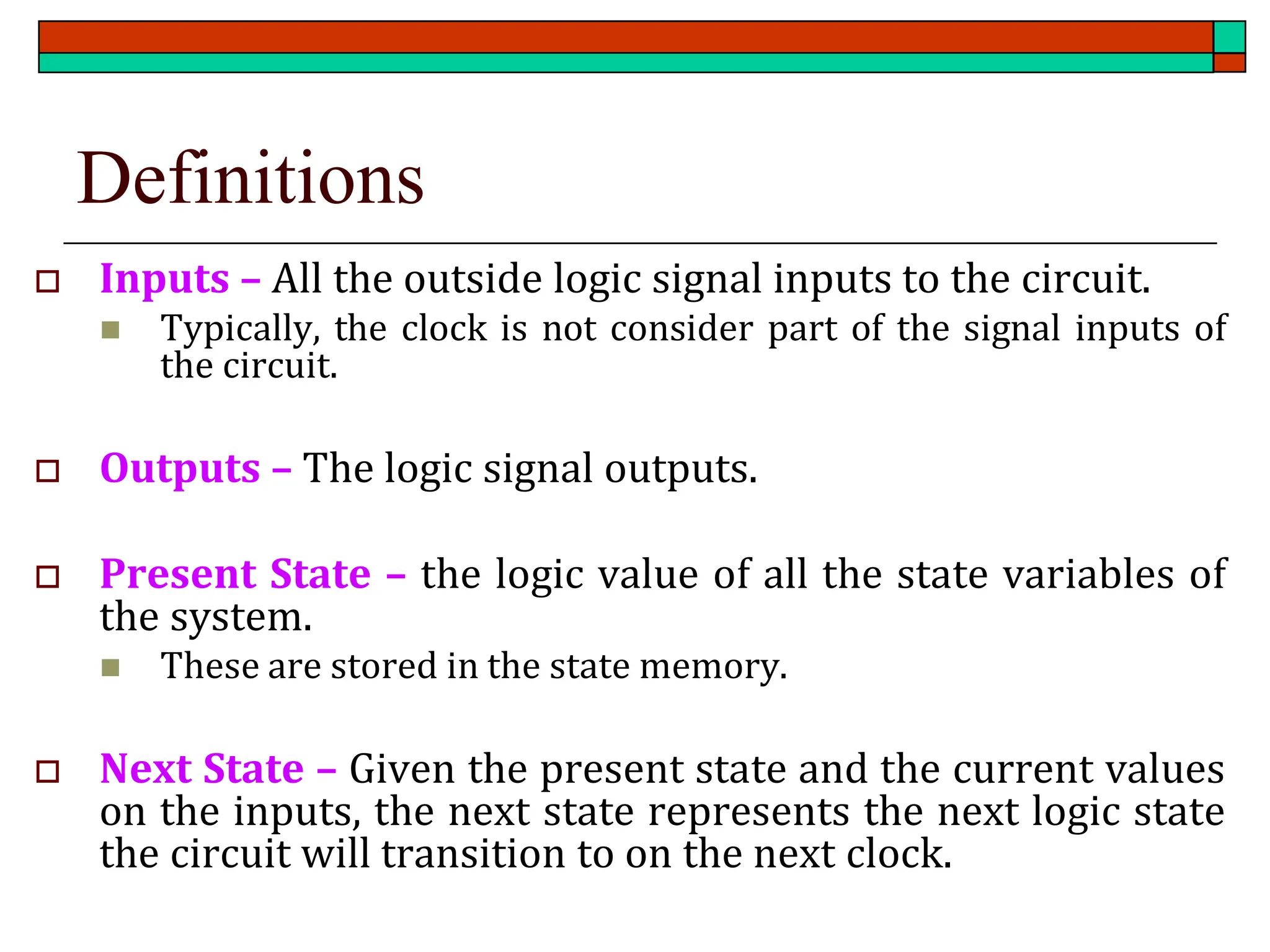 Definitions
 Inputs – All the outside logic signal inputs to the circuit.
◼ Typically, the clock is not consider part of the signal inputs of
the circuit.
 Outputs – The logic signal outputs.
 Present State – the logic value of all the state variables of
the system.
◼ These are stored in the state memory.
 Next State – Given the present state and the current values
on the inputs, the next state represents the next logic state
the circuit will transition to on the next clock.
 