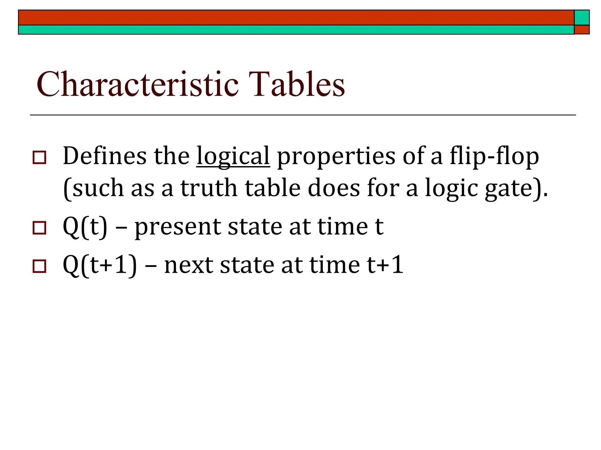 Characteristic Tables
 Defines the logical properties of a flip-flop
(such as a truth table does for a logic gate).
 Q(t) – present state at time t
 Q(t+1) – next state at time t+1
 