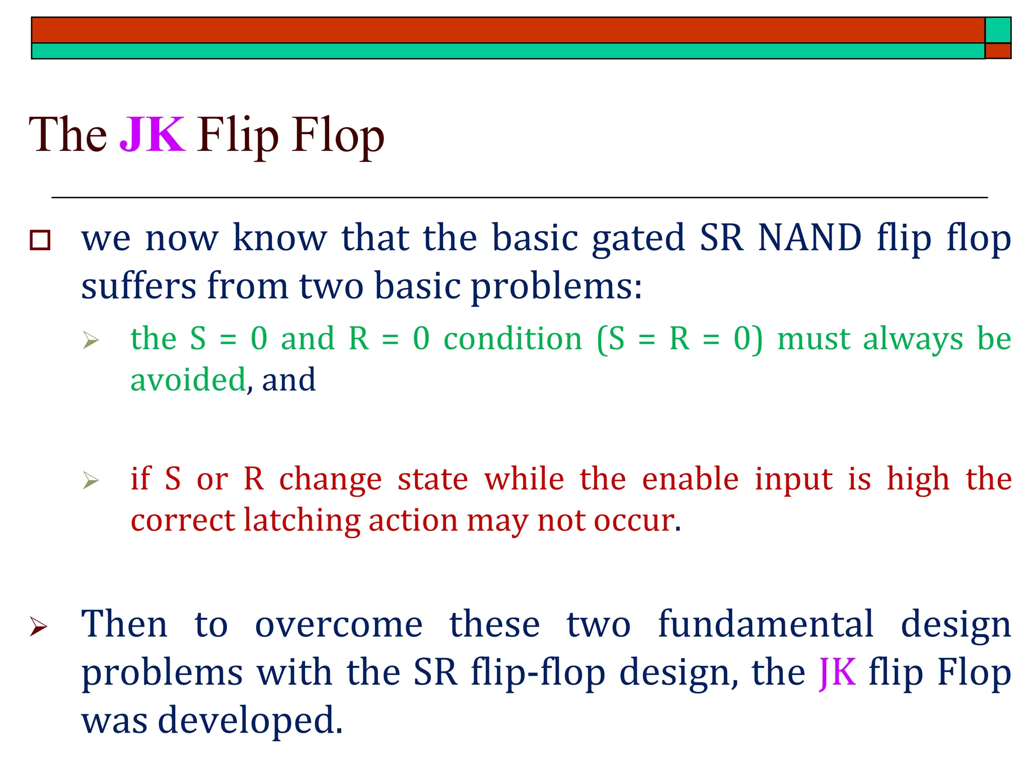 The JK Flip Flop
 we now know that the basic gated SR NAND flip flop
suffers from two basic problems:
➢ the S = 0 and R = 0 condition (S = R = 0) must always be
avoided, and
➢ if S or R change state while the enable input is high the
correct latching action may not occur.
➢ Then to overcome these two fundamental design
problems with the SR flip-flop design, the JK flip Flop
was developed.
 