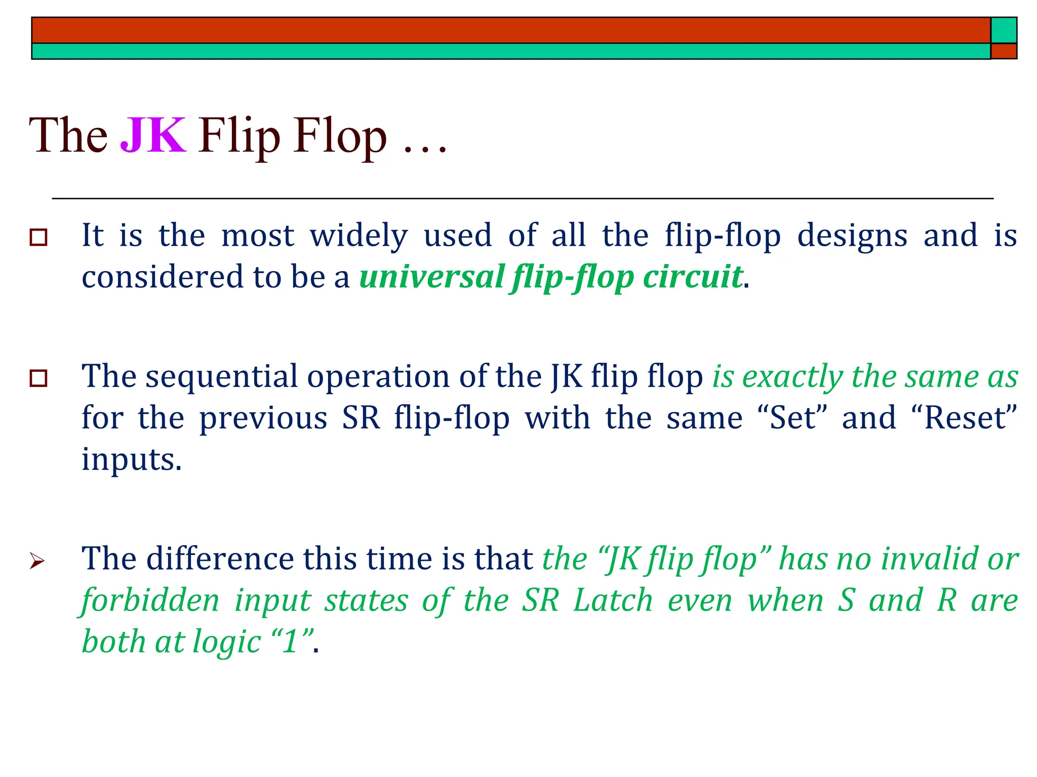 The JK Flip Flop …
 It is the most widely used of all the flip-flop designs and is
considered to be a universal flip-flop circuit.
 The sequential operation of the JK flip flop is exactly the same as
for the previous SR flip-flop with the same “Set” and “Reset”
inputs.
➢ The difference this time is that the “JK flip flop” has no invalid or
forbidden input states of the SR Latch even when S and R are
both at logic “1”.
 