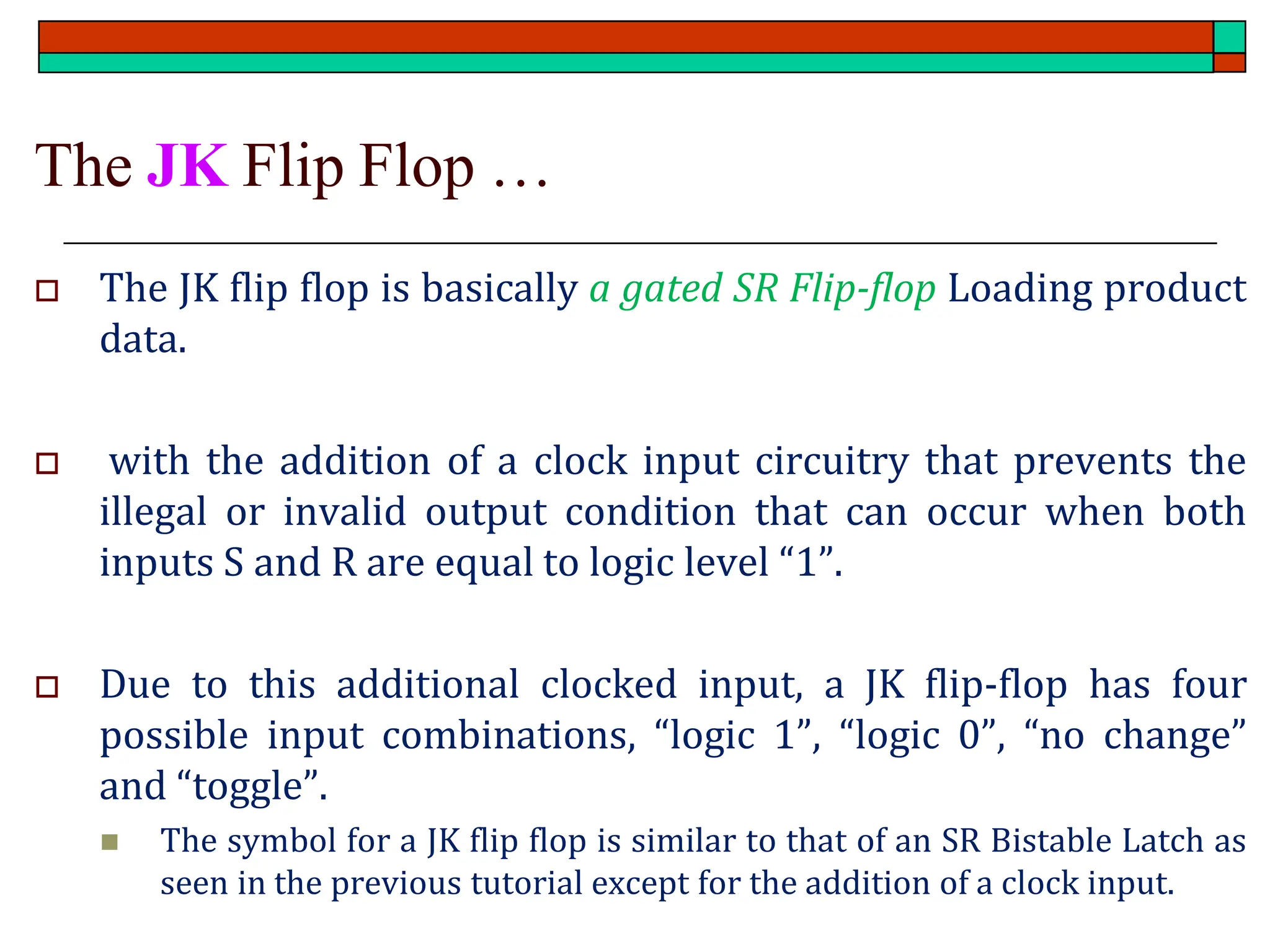 The JK Flip Flop …
 The JK flip flop is basically a gated SR Flip-flop Loading product
data.
 with the addition of a clock input circuitry that prevents the
illegal or invalid output condition that can occur when both
inputs S and R are equal to logic level “1”.
 Due to this additional clocked input, a JK flip-flop has four
possible input combinations, “logic 1”, “logic 0”, “no change”
and “toggle”.
◼ The symbol for a JK flip flop is similar to that of an SR Bistable Latch as
seen in the previous tutorial except for the addition of a clock input.
 