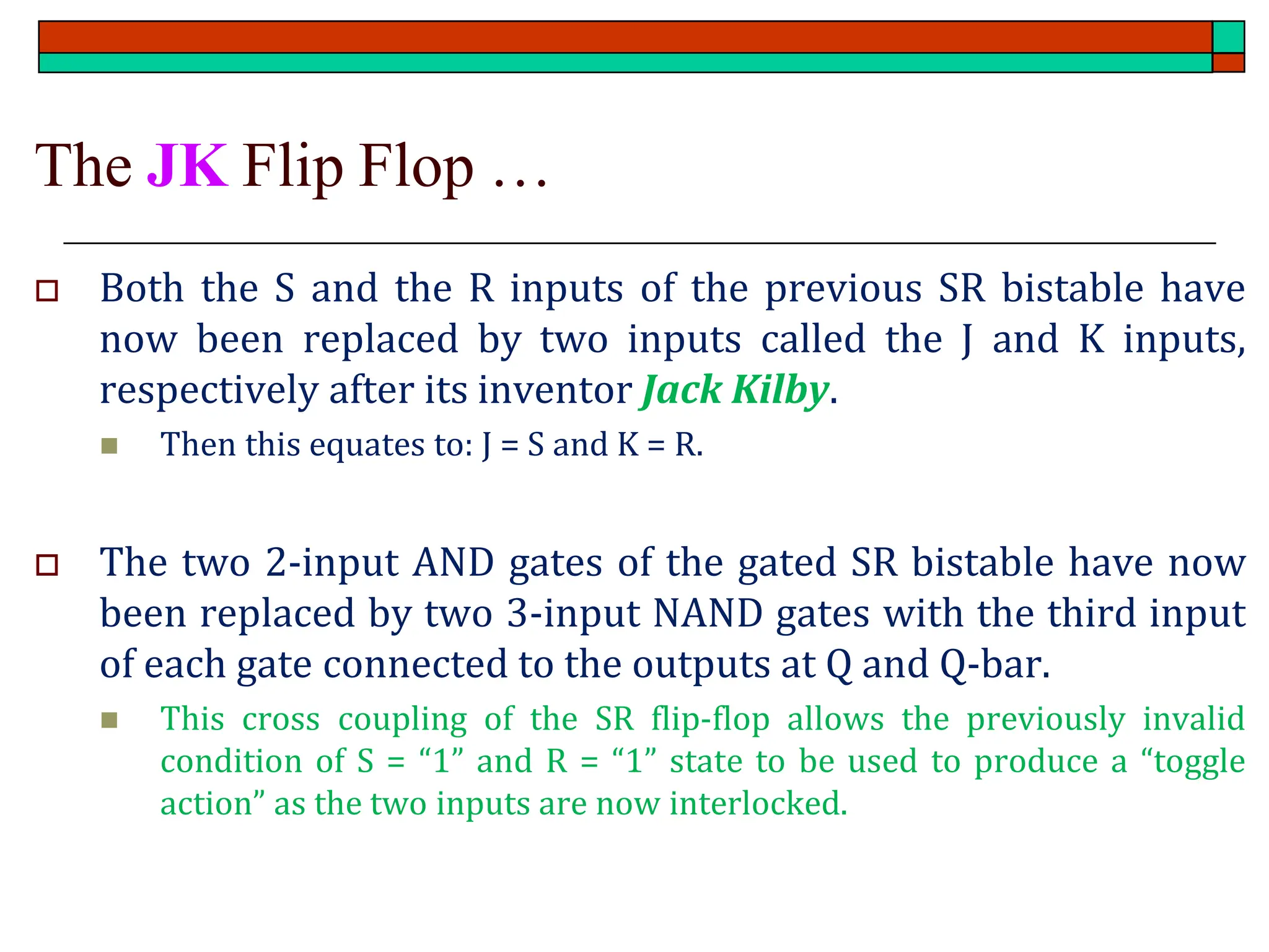 The JK Flip Flop …
 Both the S and the R inputs of the previous SR bistable have
now been replaced by two inputs called the J and K inputs,
respectively after its inventor Jack Kilby.
◼ Then this equates to: J = S and K = R.
 The two 2-input AND gates of the gated SR bistable have now
been replaced by two 3-input NAND gates with the third input
of each gate connected to the outputs at Q and Q-bar.
◼ This cross coupling of the SR flip-flop allows the previously invalid
condition of S = “1” and R = “1” state to be used to produce a “toggle
action” as the two inputs are now interlocked.
 