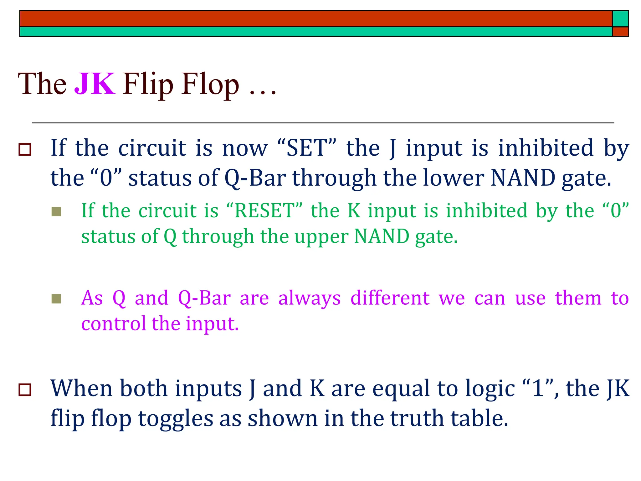 The JK Flip Flop …
 If the circuit is now “SET” the J input is inhibited by
the “0” status of Q-Bar through the lower NAND gate.
◼ If the circuit is “RESET” the K input is inhibited by the “0”
status of Q through the upper NAND gate.
◼ As Q and Q-Bar are always different we can use them to
control the input.
 When both inputs J and K are equal to logic “1”, the JK
flip flop toggles as shown in the truth table.
 