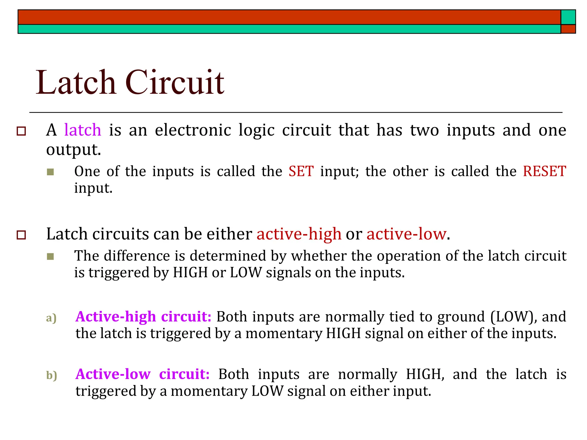 Latch Circuit
 A latch is an electronic logic circuit that has two inputs and one
output.
◼ One of the inputs is called the SET input; the other is called the RESET
input.
 Latch circuits can be either active-high or active-low.
◼ The difference is determined by whether the operation of the latch circuit
is triggered by HIGH or LOW signals on the inputs.
a) Active-high circuit: Both inputs are normally tied to ground (LOW), and
the latch is triggered by a momentary HIGH signal on either of the inputs.
b) Active-low circuit: Both inputs are normally HIGH, and the latch is
triggered by a momentary LOW signal on either input.
 