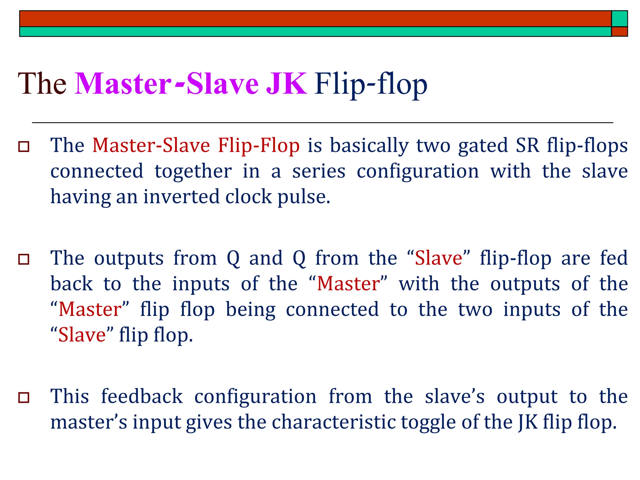 The Master-Slave JK Flip-flop
 The Master-Slave Flip-Flop is basically two gated SR flip-flops
connected together in a series configuration with the slave
having an inverted clock pulse.
 The outputs from Q and Q from the “Slave” flip-flop are fed
back to the inputs of the “Master” with the outputs of the
“Master” flip flop being connected to the two inputs of the
“Slave” flip flop.
 This feedback configuration from the slave’s output to the
master’s input gives the characteristic toggle of the JK flip flop.
 