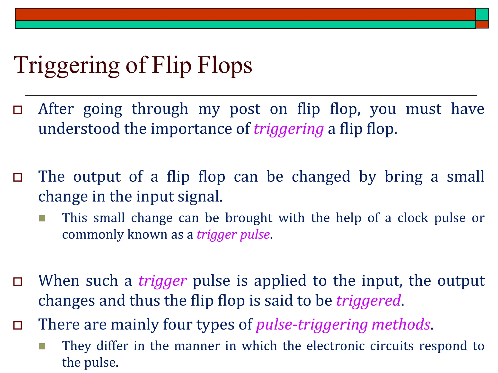 Triggering of Flip Flops
 After going through my post on flip flop, you must have
understood the importance of triggering a flip flop.
 The output of a flip flop can be changed by bring a small
change in the input signal.
◼ This small change can be brought with the help of a clock pulse or
commonly known as a trigger pulse.
 When such a trigger pulse is applied to the input, the output
changes and thus the flip flop is said to be triggered.
 There are mainly four types of pulse-triggering methods.
◼ They differ in the manner in which the electronic circuits respond to
the pulse.
 