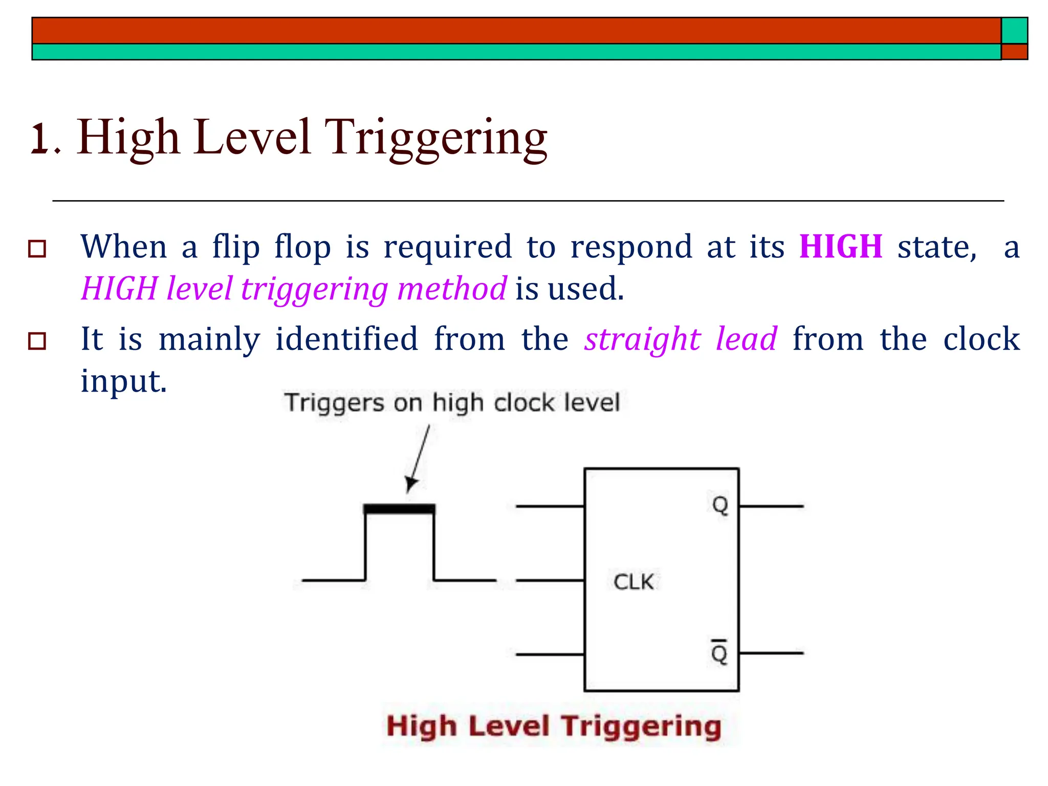 1. High Level Triggering
 When a flip flop is required to respond at its HIGH state, a
HIGH level triggering method is used.
 It is mainly identified from the straight lead from the clock
input.
 