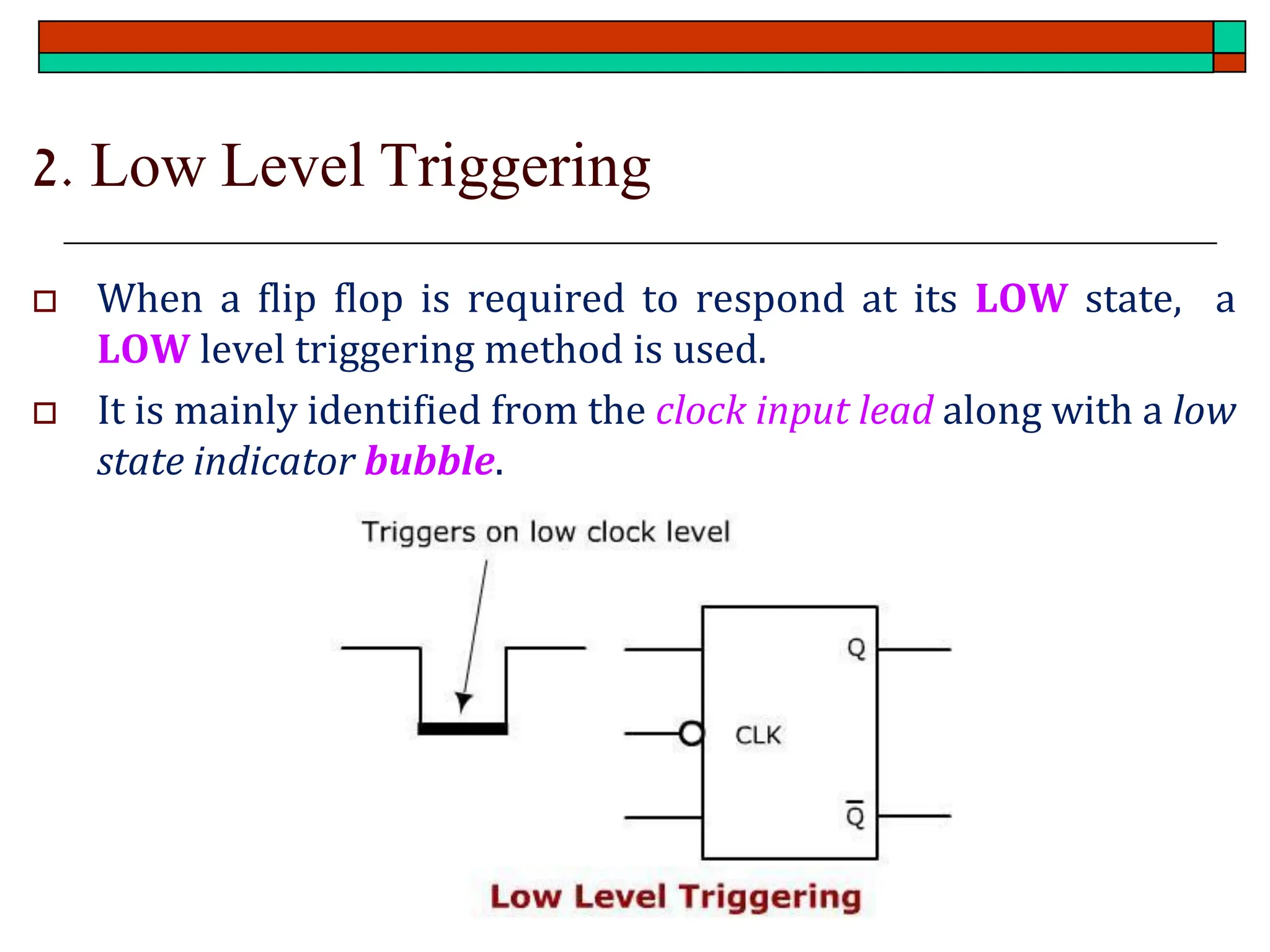 2. Low Level Triggering
 When a flip flop is required to respond at its LOW state, a
LOW level triggering method is used.
 It is mainly identified from the clock input lead along with a low
state indicator bubble.
 